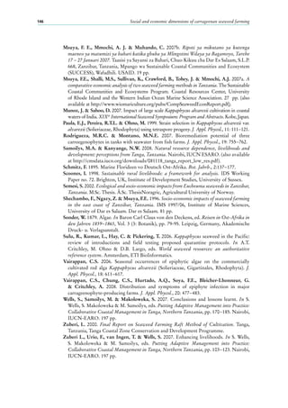 Social and economic dimensions of carrageenan seaweed farming146
Msuya, F. E., Mmochi, A. J. & Muhando, C. 2007b. Ripoti ya mikutano ya kutenga
maeneo ya matumizi ya bahari katika ghuba ya Mlingotini Wilaya ya Bagamoyo, Tarehe
17 – 27 Januari 2007. Taasisi ya Sayansi za Bahari, Chuo Kikuu cha Dar Es Salaam, S.L.P.
668, Zanzibar, Tanzania, Mpango wa Sustainable Coastal Communities and Ecosystem
(SUCCESS), Wafadhili. USAID. 19 pp.
Msuya, F.E., Shalli, M.S., Sullivan, K., Crawford, B., Tobey, J. & Mmochi, A.J. 2007a. A
comparative economic analysis of two seaweed farming methods in Tanzania. The Sustainable
Coastal Communities and Ecosystems Program. Coastal Resources Center, University
of Rhode Island and the Western Indian Ocean Marine Science Association. 27  pp. (also
available at http://www.wiomariculture.org/pubs/CompSeaweedEconReport.pdf).
Munoz, J. & Sahoo, D. 2007. Impact of large scale Kappaphycus alvarezii cultivation in coastal
waters of India. XIXth
International Seaweed Symposium: Program and Abstracts. Kobe, Japan.
Paula, E.J., Pereira, R.T.L. & Ohno, M. 1999. Strain selection in Kappaphycus alvarezii var.
alvarezii (Solieriaceae, Rhodophyta) using tetraspore progeny. J. Appl. Phycol., 11: 111−121.
Rodrigueza, M.R.C. & Montano, M.N.E. 2007. Bioremediation potential of three
carreegenophytes in tanks with seawater from fish farms. J. Appl. Phycol., 19: 755−762.
Samoilys, M.A. & Kanyange, N.W. 2008. Natural resource dependence, livelihoods and
development: perceptions from Tanga, Tanzania. Nairobi, IUCN ESARO. (also available
at http://cmsdata.iucn.org/downloads/081118_tanga_report_low_res.pdf).
Schmitz, F. 1895. Marine Florideen vo Deutsch Ost-Afrika. Bot. Jahrb., 2:137−177.
Scoones, I. 1998. Sustainable rural livelihoods: a framework for analysis. IDS Working
Paper no. 72. Brighton, UK, Institute of Development Studies, University of Sussex.
Semesi, S. 2002. Ecological and socio-economic impacts from Eucheuma seaweeds in Zanzibar,
Tanzania. M.Sc. Thesis. Ǻ.Sc. ThesisNoragric, Agricultural University of Norway.
Shechambo, F., Ngazy, Z. & Msuya, F.E. 1996. Socio-economic impacts of seaweed farming
in the east coast of Zanzibar, Tanzania. IMS 1997/06, Institute of Marine Sciences,
University of Dar es Salaam. Dar es Salaam. 81 pp.
Sonder, W. 1879. Algae. In Baron Carl Claus von den Deckens, ed. Reisen in Ost-Afrika in
den Jahren 1859−1865, Vol. 3 (3: Botanik), pp. 79-95. Leipzig, Germany, Akademische
Druck- u. Verlagsanstalt.
Sulu, R., Kumar, L., Hay, C. & Pickering, T. 2006. Kappaphycus seaweed in the Pacific:
review of introductions and field testing proposed quarantine protocols. In A.T.
Critchley, M. Ohno & D.B. Largo, eds. World seaweed resources: an authoritative
reference system. Amsterdam, ETI BioInformatics.
Vairappan, C.S. 2006. Seasonal occurrences of epiphytic algae on the commercially
cultivated red alga Kappaphycus alvarezii (Solieriaceae, Gigartinales, Rhodophyta). J.
Appl. Phycol., 18: 611−617.
Vairappan, C.S., Chung, C.S., Hurtado, A.Q., Soya, F.E., Bleicher-Lhonneur, G.
& Critchley, A. 2008. Distribution and symptoms of epiphyte infection in major
carrageenophyte-producing farms. J. Appl. Phycol., 20: 477−483.
Wells, S., Samoilys, M. & Makoloweka, S. 2007. Conclusions and lessons learnt. In S.
Wells, S. Makoloweka & M. Samoilys, eds. Putting Adaptive Management into Practice:
Collaborative Coastal Management in Tanga, Northern Tanzania, pp. 170−185. Nairobi,
IUCN-EARO. 197 pp.
Zuberi, L. 2000. Final Report on Seaweed Farming Raft Method of Cultivation. Tanga,
Tanzania, Tanga Coastal Zone Conservation and Development Programme.
Zuberi L., Urio, F., van Ingen, T. & Wells, S. 2007. Enhancing livelihoods. In S. Wells,
S. Makoloweka & M. Samoilys, eds. Putting Adaptive Management into Practice:
Collaborative Coastal Management in Tanga, Northern Tanzania, pp. 103−123. Nairobi,
IUCN-EARO. 197 pp.
 
