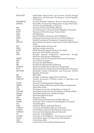 xiv
SEEGAAD Small-holder Empowerment and Economic Growth through
Agribusiness and Association Development (United Republic
of Tanzania)
SEMARNAT Secretaría de Medio Ambiente y Recursos Naturales (Mexico)
SEMMA Sustainable Environmental Management through Mariculture
Activities (United Republic of Tanzania)
SEP Secretaría de Educación Pública (Mexico)
SFAB seaweed farming as a business (United Republic of Tanzania)
SGSY Swarnjayanti Gram Swarozgar Yojana (India)
SHG self-help group
SIAP Seaweed Industry Association of the Philippines
SIAVI Sistema de Información Arancelaria vía Internet (Mexico)
Sida Swedish International Development Cooperation Agency
SIPCOT State Industries Promotion Corporation of Tamil Nadu Limited
(India)
SLF sustainable livelihood framework
SMEs small and medium enterprises
SNAP SNAP Natural & Alginate Products Ltd. (India)
SPC Secretariat of the Pacific Community
SPE3 Sitangkai Seaweed Productivity Enhancement through
Education and Extension (Philippines)
SPREP Secretariat of the Pacific Regional Environment Programme
SRC semi-refined carrageenan
SSA Secretaría de Salud (Mexico)
SSS Sociedad de Solidaridad Social (Mexico)
STABEX Système de Stabilisation des Recettes d’Exportation
SUA Sokoine University of Agriculture (United Republic of Tanzania)
SUCCESS Sustainable Coastal Communities and Ecosystems (United
Republic of Tanzania)
SW Spider Web
SWOT strengths, weaknesses, opportunities and threats
TAWLAE Tanzania Association of Women Leaders in Agriculture and
Environment
TCMP Tanzania Coastal Management Partnership
TIRDO Tanzania Industrial Research and Development Organization
TN Tamil Nadu (India)
TNC The Nature Conservancy (United States of America)
TNCDW Tamil Nadu Corporation for Development of Women (India)
TNDoF Tamil Nadu Department of Fisheries (India)
TNMB Tamil Nadu Maritime Board
TZS Tanzanian shilling
UAIM Unidad Agrícola Industrial para la Mujer (Mexico)
UDSM University of Dar es Salaam (United Republic of Tanzania)
UK United Kingdom
UMA Unidad de Manejo Ambiental (Mexico)
UNHAS Universitas Hasanuddin, Makassar (Indonesia)
UNIDO United Nations Industrial Development Organization
UNSRAT Universitas Sam Ratulangi Manado (Indonesia)
UP University of the Philippines
UP-MSI University of the Philippines – Marine Science Institute
USAID United States Agency for International Development
USD United States dollar
USFDA United States Food and Drug Administration
 