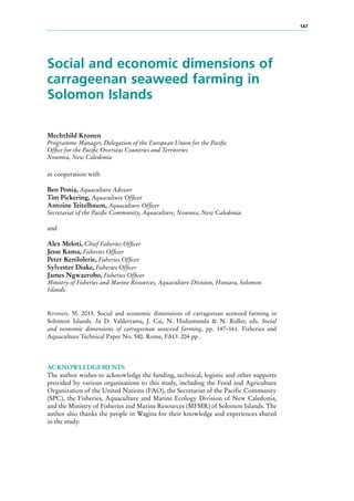 147
Social and economic dimensions of
carrageenan seaweed farming in
Solomon Islands
Mechthild Kronen
Programme Manager, Delegation of the European Union for the Pacific
Office for the Pacific Overseas Countries and Territories
Noumea, New Caledonia
in cooperation with
Ben Ponia, Aquaculture Adviser
Tim Pickering, Aquaculture Officer
Antoine Teitelbaum, Aquaculture Officer
Secretariat of the Pacific Community, Aquaculture, Noumea, New Caledonia
and
Alex Meloti, Chief Fisheries Officer
Jesse Kama, Fisheries Officer
Peter Kenilolerie, Fisheries Officer
Sylvester Diake, Fisheries Officer
James Ngwaerobo, Fisheries Officer
Ministry of Fisheries and Marine Resources, Aquaculture Division, Honiara, Solomon
Islands
Kronen, M. 2013. Social and economic dimensions of carrageenan seaweed farming in
Solomon Islands. In D. Valderrama, J. Cai, N. Hishamunda & N. Ridler, eds. Social
and economic dimensions of carrageenan seaweed farming, pp. 147–161. Fisheries and
Aquaculture Technical Paper No. 580. Rome, FAO. 204 pp .
ACKNOWLEDGEMENTS
The author wishes to acknowledge the funding, technical, logistic and other supports
provided by various organisations to this study, including the Food and Agriculture
Organization of the United Nations (FAO), the Secretariat of the Pacific Community
(SPC), the Fisheries, Aquaculture and Marine Ecology Division of New Caledonia,
and the Ministry of Fisheries and Marine Resources (MFMR) of Solomon Islands. The
author also thanks the people in Wagina for their knowledge and experiences shared
in the study.
 