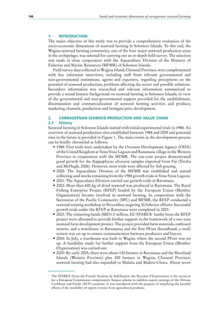 Social and economic dimensions of carrageenan seaweed farming148
1.	 INTRODUCTION
The major objective of this study was to provide a comprehensive evaluation of the
socio-economic dimensions of seaweed farming in Solomon Islands. To this end, the
Wagina seaweed farming community, one of the four major seaweed production areas
in the archipelago, was selected for carrying out an in-depth field survey. The selection
was made in close cooperation with the Aquaculture Division of the Ministry of
Fisheries and Marine Resources (MFMR) of Solomon Islands.
Field survey data collected in Wagina Island, Choiseul Province, were complemented
with key informant interviews, including staff from relevant governmental and
non-governmental institutions, agents and exporters, regarding perceptions on the
potential of seaweed production, problems affecting the sector and possible solutions.
Secondary information was researched and relevant information summarized to
provide a sound historic background on seaweed farming in Solomon Islands, in view
of the governmental and non-governmental support provided for the establishment,
dissemination and commercialization of seaweed farming activities and produce,
marketing channels, production and farmgate price development.
2.	 CARRAGEENAN SEAWEED PRODUCTION AND VALUE CHAIN
2.1	 History
Seaweed farming in Solomon Islands started with initial experimental trials in 1988. An
overview of seaweed production sites established between 1988 and 2009 and potential
sites in the future is provided in Figure 1. The main events in the development process
can be briefly chronicled as follows:
•	1988: First trials were undertaken by the Overseas Development Agency (ODA)
of the United Kingdom at Vona Vona Lagoon and Rarumana village in the Western
Province in cooperation with the MFMR. The one-year project demonstrated
good growth for the Kappaphycus alvarezii samples imported from Fiji (Tiroba
and McHugh, 2006). However, most trials were affected by fish grazing.
•	2000: The Aquaculture Division of the MFMR was established and started
collecting seed stocks remaining from the 1988 growth trials in Vona Vona Lagoon.
•	2001: The Aquaculture Division carried out growth trials in Rarumana.
•	2002: More than 600 kg of dried seaweed was produced in Rarumana. The Rural
Fishing Enterprise Project (RFEP) funded by the European Union (Member
Organization) became involved in seaweed farming. In cooperation with the
Secretariat of the Pacific Community (SPC) and MFMR, the RFEP conducted a
seaweed training workshop in November, targeting 30 fisheries officers. Successful
growth trials under the RFEP at Rarumana were completed in 2003.
•	2003: The remaining funds (SBD1.5 million, EU STABEX1
funds) from the RFEP
project were allocated to provide further support in the framework of a one-year
seaweed farm development project. The project provided farm materials, outboard
motors, and a warehouse in Rarumana; and the first PFnet (broadband, e-mail)
system was set up to ensure communication between producers and buyers.
•	2004: In July, a warehouse was built in Wagina where the second PFnet was set
up. A feasibility study for further support from the European Union (Member
Organization) was carried out.
•	2005: By early 2005, there were about 130 farmers in Rarumana and the Shortland
Islands (Western Province) plus 300  farmers in Wagina, Choiseul Province;
seaweed farming had also expanded to Malaita and Makira-Ulawa. About seven
1
	 The STABEX (from the French: Système de Stabilisation des Recettes d’Exportation) is the acronym
for a European Commission compensatory finance scheme to stabilize export earnings of the African,
Caribbean and Pacific (ACP) countries. It was introduced with the purpose of remedying the harmful
effects of the instability of export revenue from agricultural products.
 