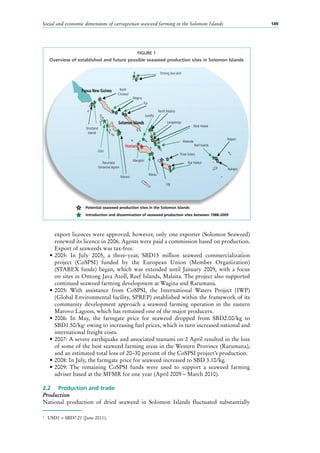 Social and economic dimensions of carrageenan seaweed farming in the Solomon Islands 149
export licences were approved; however, only one exporter (Solomon Seaweed)
renewed its licence in 2006. Agents were paid a commission based on production.
Export of seaweeds was tax-free.
•	2005: In July 2005, a three-year, SBD15  million seaweed commercialization
project (CoSPSI) funded by the European Union (Member Organization)
(STABEX funds) began, which was extended until January 2009, with a focus
on sites in Ontong Java Atoll, Reef Islands, Malaita. The project also supported
continued seaweed farming development at Wagina and Rarumana.
•	2005: With assistance from CoSPSI, the International Waters Project (IWP)
(Global Environmental facility, SPREP) established within the framework of its
community development approach a seaweed farming operation in the eastern
Marovo Lagoon, which has remained one of the major producers.
•	2006: In May, the farmgate price for seaweed dropped from SBD2.00/kg to
SBD1.50/kg2
owing to increasing fuel prices, which in turn increased national and
international freight costs.
•	2007: A severe earthquake and associated tsunami on 2 April resulted in the loss
of some of the best seaweed farming areas in the Western Province (Rarumana),
and an estimated total loss of 20–30 percent of the CoSPSI project’s production.
•	2008: In July, the farmgate price for seaweed increased to SBD 3.10/kg.
•	2009: The remaining CoSPSI funds were used to support a seaweed farming
adviser based at the MFMR for one year (April 2009 – March 2010).
2.2	 Production and trade
Production
National production of dried seaweed in Solomon Islands fluctuated substantially
2
	 USD1 = SBD7.21 (June 2011).
FIGURE 1
Overview of established and future possible seaweed production sites in Solomon Islands
Solomon Islands
Honiara
Papua New Guinea
Shortland
Islands
Gizo
Marovo
Mangkiki
North Malaita
Rarumana
Vonavona lagoon
North
Choiseul
Wagina
Kia
Sandﬂy
Ontong Java atoll
Langalanga
Walande
Reef Islands
Nupani
Nukapo
Star Harbor
Three Sisters
West Areare
Marau
Ugi
Introduction and dissemination of seaweed production sites between 1988-2009
Potential seaweed production sites in the Solomon Islands
 
