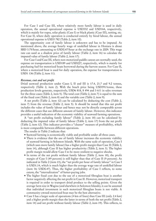 Social and economic dimensions of carrageenan seaweed farming in the Solomon Islands 155
For Case  I and Case  III, where relatively more family labour is used in daily
operation, the annual operational expense is USD332 and USD164, respectively,
which is mainly for ropes, solar plastic (Case I) or black plastic (Case III), netting, etc.
For Case II, where daily operation is conducted entirely by hired labour, the annual
operational expense is USD3 782 (Table 2, item 10).
The opportunity cost of family labour is unknown and has to be imputed. As
mentioned above, the average hourly wage of unskilled labour in Honiara is about
SBD 3.75/hour, amounting to USD0.47/hour at the exchange rate in 2009. This wage
rate can used as a shadow price of family labour (Table 2, item 16) to calculate the
imputed value of family labour (Table 2, item 17).
For Case I and Case III, where non-motorized paddle canoes are normally used, the
expense on transportation is USD189 and USD227, respectively, which is mainly for
purchasing fuel for motorized boats borrowed during the harvest season. For Case II,
where a motorized boat is used for daily operation, the expense for transportation is
USD1 136 (Table 2, item 11).
Revenue, cost and net profit
Dried seaweed production under Cases  I, II and III is 17.4, 21.7 and 9.2  tonnes,
respectively (Table  2, item  2). With the beach price being USD391/tonne, these
production levels generate, respectively, USD6 818, 8 494 and 3 611 in sales revenues
for the three cases (Table 2, item 5). The total cost (Table 2, item 7) is equal to the sum
of the fixed cost (Table 2, item 8) and the variable cost (Table 2, item 9).
A net profit (Table 2, item 12) can be calculated by deducting the cost (Table 2,
item  7) from the revenue (Table  2, item  5). It should be noted that this net profit
includes the value of family labour and hence may not be directly comparable across
the different cases that use different amount of family labour. However, this indicator
provides a useful indication of the economic viability of seaweed farming operations.
A “net profit excluding family labour” (Table  2, item  18) can be calculated by
deducting the imputed value of family labour (Table 2, item 17) from the net profit
(Table 2, item 12). This indicator provides a “cleaner” measure of profitability, which
is more comparable between different operations.
The results in Table 2 indicate that:
•	Seaweed farming is economically viable and profitable under all three cases.
•	There is evidence that the use of family labour increases the economic viability
of seaweed farming in Solomon Islands. With the same scale of operation, Case I
(which uses more family labour) has a higher profit margin than Case II (Table 2,
item 14), although Case II has higher productivity (Table 2, item 3). The higher
profit margin would allow Case I to be more resilient to negative shocks.
•	In terms of the net profit without family labour (Table  2, item  18), the profit
margin of Case I (49 percent) is still higher than that of Case II (9 percent). As
indicated in Table 2 (item 13), the “net profit per hour of family labour” in Case I
is USD1.14, which is much higher than the average wage rate of unskilled labour
(item 16: USD0.47). Thus, the higher profitability of Case  I reflects, to some
extent, the “internalization” of better-paying jobs.
•	The higher fixed cost due to the use of a motorized fibreglass boat is another
factor negatively affecting the net profit in Case II. However, motorized transport
is required in order to transport dried produce to the selling points. Given the
average farm size in Wagina (and elsewhere in Solomon Islands), it can be assumed
that individual investment in such motorized fibreglass boats is not viable. A
community-owned motorized boat may be the best alternative.
•	Case I has a larger scale of operations (4 km of lines) than Case III (only 2.4 km)
and a higher profit margin than the latter in terms of both the net profit (Table 2,
item 14) and net profit without family labour (Table 2, item 19). This reflects, to
 