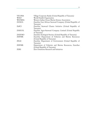 xv
VICOBA Village Corporate Banks (United Republic of Tanzania)
WHO World Health Organization
WIOMSA Western Indian Ocean Marine Science Association
ZANEA Zanzibar East African Seaweed Company (United Republic of
Tanzania)
ZaSCI Zanzibar Seaweed Cluster Initiative (United Republic of
Tanzania)
ZASCOL Zanzibar Agro-Seaweed Company Limited (United Republic
of Tanzania)
ZAZOSO Zanzibar Zoological Society (United Republic of Tanzania)
ZDFMR Zanzibar Department of Fisheries and Marine Resources
(United Republic of Tanzania)
ZDoE Zanzibar Department of Environment (United Republic of
Tanzania)
ZDFMR Department of Fisheries and Marine Resources, Zanzibar
(United Republic of Tanzania)
ZERI Zero Emissions Research and Initiatives
 