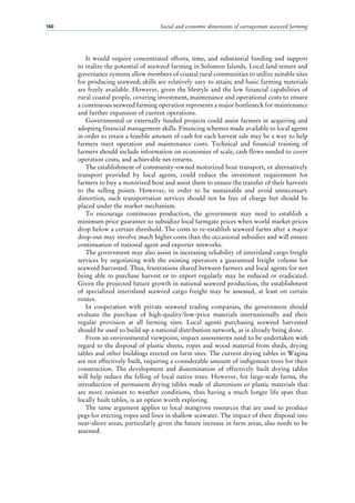 Social and economic dimensions of carrageenan seaweed farming160
It would require concentrated efforts, time, and substantial funding and support
to realize the potential of seaweed farming in Solomon Islands. Local land tenure and
governance systems allow members of coastal rural communities to utilize suitable sites
for producing seaweed; skills are relatively easy to attain; and basic farming materials
are freely available. However, given the lifestyle and the low financial capabilities of
rural coastal people, covering investment, maintenance and operational costs to ensure
a continuous seaweed farming operation represents a major bottleneck for maintenance
and further expansion of current operations.
Governmental or externally funded projects could assist farmers in acquiring and
adopting financial management skills. Financing schemes made available to local agents
in order to retain a feasible amount of cash for each harvest sale may be a way to help
farmers meet operation and maintenance costs. Technical and financial training of
farmers should include information on economies of scale, cash flows needed to cover
operation costs, and achievable net returns.
The establishment of community-owned motorized boat transport, or alternatively
transport provided by local agents, could reduce the investment requirement for
farmers to buy a motorized boat and assist them to ensure the transfer of their harvests
to the selling points. However, in order to be sustainable and avoid unnecessary
distortion, such transportation services should not be free of charge but should be
placed under the market mechanism.
To encourage continuous production, the government may need to establish a
minimum price guarantee to subsidize local farmgate prices when world market prices
drop below a certain threshold. The costs to re-establish seaweed farms after a major
drop-out may involve much higher costs than the occasional subsidies and will ensure
continuation of national agent and exporter networks.
The government may also assist in increasing reliability of interisland cargo freight
services by negotiating with the existing operators a guaranteed freight volume for
seaweed harvested. Thus, frustrations shared between farmers and local agents for not
being able to purchase harvest or to export regularly may be reduced or eradicated.
Given the projected future growth in national seaweed production, the establishment
of specialized interisland seaweed cargo freight may be assessed, at least on certain
routes.
In cooperation with private seaweed trading companies, the government should
evaluate the purchase of high-quality/low-price materials internationally and their
regular provision at all farming sites. Local agents purchasing seaweed harvested
should be used to build up a national distribution network, as is already being done.
From an environmental viewpoint, impact assessments need to be undertaken with
regard to the disposal of plastic sheets, ropes and wood material from sheds, drying
tables and other buildings erected on farm sites. The current drying tables in Wagina
are not effectively built, requiring a considerable amount of indigenous trees for their
construction. The development and dissemination of effectively built drying tables
will help reduce the felling of local native trees. However, for large-scale farms, the
introduction of permanent drying tables made of aluminium or plastic materials that
are more resistant to weather conditions, thus having a much longer life span than
locally built tables, is an option worth exploring.
The same argument applies to local mangrove resources that are used to produce
pegs for erecting ropes and lines in shallow seawater. The impact of their disposal into
near-shore areas, particularly given the future increase in farm areas, also needs to be
assessed.
 