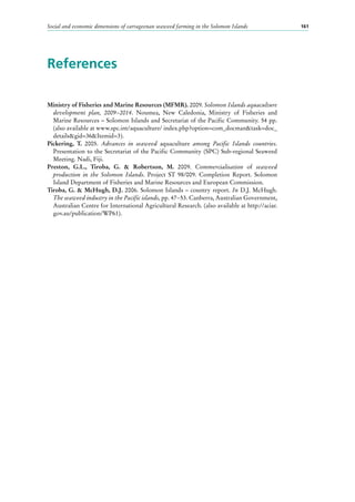 Social and economic dimensions of carrageenan seaweed farming in the Solomon Islands 161
References
Ministry of Fisheries and Marine Resources (MFMR). 2009. Solomon Islands aquaculture
development plan, 2009−2014. Noumea, New Caledonia, Ministry of Fisheries and
Marine Resources – Solomon Islands and Secretariat of the Pacific Community. 54 pp.
(also available at www.spc.int/aquaculture/ index.php?option=com_docman&task=doc_
details&gid=36&Itemid=3).
Pickering, T. 2005. Advances in seaweed aquaculture among Pacific Islands countries.
Presentation to the Secretariat of the Pacific Community (SPC) Sub-regional Seaweed
Meeting. Nadi, Fiji.
Preston, G.L., Tiroba, G. & Robertson, M. 2009. Commercialisation of seaweed
production in the Solomon Islands. Project ST 98/009. Completion Report. Solomon
Island Department of Fisheries and Marine Resources and European Commission.
Tiroba, G. & McHugh, D.J. 2006. Solomon Islands – country report. In D.J. McHugh.
The seaweed industry in the Pacific islands, pp. 47−53. Canberra, Australian Government,
Australian Centre for International Agricultural Research. (also available at http://aciar.
gov.au/publication/WP61).
 