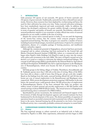Social and economic dimensions of carrageenan seaweed farming164
1.	 INTRODUCTION
India possesses 434  species of red seaweeds, 194  species of brown seaweeds and
216 species of green seaweeds. Traditionally, seaweeds have been collected from natural
stocks. However, these resources have been depleted by overharvesting and hence the
need for their cultivation has arisen over time. Today, seaweed cultivation techniques
have been standardized, improved and made economically viable. In addition, the
industry has developed a preference for greater stability through a sustained supply
in terms of quantity and quality of farmed, raw materials. Nevertheless, collection of
seaweed production statistics is not systematic in India; official time series of seaweed
production are not readily available at the time of writing.
Despite the various native seaweed species in India, it was not until the beginning
of the twenty-first century that the country made concrete progress towards
organized seaweed farming. The delay in progress was caused by a number of factors
including locational disadvantages, inconsistent performance of species for commercial
exploitation, absence of a complete package of farming practices, and insufficient
industry and policy support.
Although the commercial potential of Kappaphycus alvarezii had been previously
recognized and its culture technology had been perfected by the Central Salt and
Marine Chemicals Research Institute (CSMCRI), culture at a commercial scale only
began when PepsiCo India Holdings Ltd (PepsiCo) made its entry into the venture
with a pilot-scale investment in the early 2000s. The entry of PepsiCo turned out to be
decisive, as it acted as a catalyst to rejuvenate the industry–institutional linkages. The
concept of self-help groups (SHGs) spearheaded by the National Bank for Agricultural
and Rural Development (NABARD) also led to rapid development in the Mandapam
area of Ramanathapuram, which soon became the hub of seaweed farming in the
country.
Self-help groups in the fishing villages of Vedalai, Thonithurai, Ariyankkundu and
R. Vadakadu operate more than 1 000 rafts at the time of writing. Many of the SHGs
have been able to obtain a yield of more than 50 kg per raft per cycle (dry weight).
Based on the findings from this study, seaweed farming offered 161 and 144 days per
farmer per year of annual employment in the Rameshwaram and Mandapam areas,
respectively. With current development projections targeting 5 000 families in the near
future, the seaweed sector could generate about 765 000 person-days of employment
in Ramanathapuram District. It has been estimated that India can produce one
million  tonnes of dried seaweed and provide employment to 200  000  families with
annual earnings of about INR100 000 per family.1
The annual turnover of Kappaphycus
seaweed farming alone is estimated to be INR2.0 billion.
Spearheaded by private investments, the institutional and financial support of the
Government of India through development agencies and research institutes has been
fundamental for the development of the sector. The distinct possibility of expansion of
operations based on successful commercial trials in potential sites will give a significant
boost to the sector. Seaweed farming has all the potential to rise from a low-income
livelihood activity into a reasonably profitable commercial enterprise in coastal India.
2.	 CARRAGEENAN SEAWEED PRODUCTION AND VALUE CHAIN
2.1	 History
The first organized attempt to culture seaweed at an industrial scale in India was
initiated by PepsiCo in 2000. After experiments, substantial activities began in 2002
1
	 Exchange rate as of April 2010: USD1.00 = INR44.422.
 