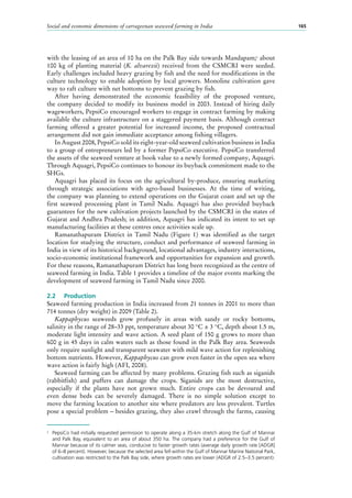 Social and economic dimensions of carrageenan seaweed farming in India 165
with the leasing of an area of 10 ha on the Palk Bay side towards Mandapam;2
about
100 kg of planting material (K. alvarezii) received from the CSMCRI were seeded.
Early challenges included heavy grazing by fish and the need for modifications in the
culture technology to enable adoption by local growers. Monoline cultivation gave
way to raft culture with net bottoms to prevent grazing by fish.
After having demonstrated the economic feasibility of the proposed venture,
the company decided to modify its business model in 2003. Instead of hiring daily
wageworkers, PepsiCo encouraged workers to engage in contract farming by making
available the culture infrastructure on a staggered payment basis. Although contract
farming offered a greater potential for increased income, the proposed contractual
arrangement did not gain immediate acceptance among fishing villagers.
In August 2008, PepsiCo sold its eight-year-old seaweed cultivation business in India
to a group of entrepreneurs led by a former PepsiCo executive. PepsiCo transferred
the assets of the seaweed venture at book value to a newly formed company, Aquagri.
Through Aquagri, PepsiCo continues to honour its buyback commitment made to the
SHGs.
Aquagri has placed its focus on the agricultural by-produce, ensuring marketing
through strategic associations with agro-based businesses. At the time of writing,
the company was planning to extend operations on the Gujarat coast and set up the
first seaweed processing plant in Tamil Nadu. Aquagri has also provided buyback
guarantees for the new cultivation projects launched by the CSMCRI in the states of
Gujarat and Andhra Pradesh; in addition, Aquagri has indicated its intent to set up
manufacturing facilities at these centres once activities scale up.
Ramanathapuram District in Tamil Nadu (Figure  1) was identified as the target
location for studying the structure, conduct and performance of seaweed farming in
India in view of its historical background, locational advantages, industry interactions,
socio-economic institutional framework and opportunities for expansion and growth.
For these reasons, Ramanathapuram District has long been recognized as the centre of
seaweed farming in India. Table 1 provides a timeline of the major events marking the
development of seaweed farming in Tamil Nadu since 2000.
2.2	 Production
Seaweed farming production in India increased from 21 tonnes in 2001 to more than
714 tonnes (dry weight) in 2009 (Table 2).
Kappaphycus seaweeds grow profusely in areas with sandy or rocky bottoms,
salinity in the range of 28–33 ppt, temperature about 30 °C ± 3 °C, depth about 1.5 m,
moderate light intensity and wave action. A seed plant of 150 g grows to more than
600 g in 45 days in calm waters such as those found in the Palk Bay area. Seaweeds
only require sunlight and transparent seawater with mild wave action for replenishing
bottom nutrients. However, Kappaphycus can grow even faster in the open sea where
wave action is fairly high (AFI, 2008).
Seaweed farming can be affected by many problems. Grazing fish such as siganids
(rabbitfish) and puffers can damage the crops. Siganids are the most destructive,
especially if the plants have not grown much. Entire crops can be devoured and
even dense beds can be severely damaged. There is no simple solution except to
move the farming location to another site where predators are less prevalent. Turtles
pose a special problem – besides grazing, they also crawl through the farms, causing
2
	 PepsiCo had initially requested permission to operate along a 35-km stretch along the Gulf of Mannar
and Palk Bay, equivalent to an area of about 350 ha. The company had a preference for the Gulf of
Mannar because of its calmer seas, conducive to faster growth rates (average daily growth rate [ADGR]
of 6–8 percent). However, because the selected area fell within the Gulf of Mannar Marine National Park,
cultivation was restricted to the Palk Bay side, where growth rates are lower (ADGR of 2.5–3.5 percent).
 