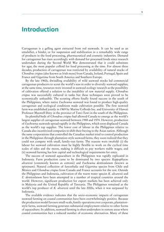 1
Introduction
Carrageenan is a gelling agent extracted from red seaweeds. It can be used as an
emulsifier, a binder, or for suspension and stabilization in a remarkably wide range
of products in the food processing, pharmaceutical and cosmetic industries. Demand
for carrageenan has risen accordingly with demand for processed foods since research
undertaken during the Second World War demonstrated that it could substitute
for agar, the most popular colloid for food processing at the time. For almost three
decades, production of carrageenan was restricted by availability of natural stocks of
Chondrus crispus (also known as Irish moss) from Canada, Ireland, Portugal, Spain and
France and Gigartina from South America and Southern Europe.
By the late 1960s, dwindling availability of wild seaweed stocks led commercial
carrageenan producers to scout the world’s seas in order to diversify seaweed supplies;
at the same time, resources were invested in seaweed ecology research as the possibility
of cultivation offered a solution to the instability of raw material supply. Chondrus
crispus was successfully cultured in tanks but these techniques soon proved to be
economically unfeasible. The scouting efforts finally found success in the south of
the Philippines, where native Eucheuma seaweed was found to produce high-quality
carrageenan and ecological conditions made cultivation possible. The first seaweed
farm was established jointly in 1969 by Marine Colloids Inc. and University of Hawaii
Professor Maxwell Doty in the province of Tawi-Tawi in the south of the Philippines.
Its plentiful beds of Chondrus crispus had allowed Canada to emerge as the world’s
largest supplier of carrageenan seaweed between 1948 and 1974. However, production
of Eucheuma seaweeds spread rapidly in the Philippines, which soon displaced Canada
as the world’s top supplier. The lower cost of labour in the Philippines relative to
Canada also incentivized companies to shift their buying to the Asian nation. Although
the same corporations that controlled the Canadian market tried to control production
in the Philippines through plantation-style seaweed farms, they soon realized that they
could not compete with small, family-run farms. The reasons were twofold: (i)  the
labour for seaweed cultivation must be highly flexible to work on the cyclical time
scales of tides and the moon, making it difficult to pay workers stable wages; and
(ii) seaweed farming has low capital and technological requirements for entry.
The success of seaweed aquaculture in the Philippines was rapidly replicated in
Indonesia. Farm production came to be dominated by two species: Kappaphycus
alvarezii (commonly known as cottonii) and Eucheuma denticulatum (known as
spinosum). Natural collection of Sarcothalia and Gigartina species from Chile and
Mexico and Chondrus crispus from Canada and France accounts for the rest. Outside
the Philippines and Indonesia, cultivation of the warm water species K. alvarezii and
E.  denticulatum have been attempted in a number of tropical countries around the
world. However, significant production for export markets has been achieved only
in Malaysia and the United Republic of Tanzania. The Philippines remained as the
world’s top producer of K. alvarezii until the late 2000s, when it was surpassed by
Indonesia.
The available evidence indicates that the socio-economic impacts of carrageenan
seaweed farming on coastal communities have been overwhelmingly positive. Because
the production model favours small-scale, family operations over corporate, plantation-
style farms, seaweed farming generates substantial employment relative to other forms
of aquaculture. In addition, seaweed farming is often undertaken in remote areas where
coastal communities face a reduced number of economic alternatives. Many of these
 