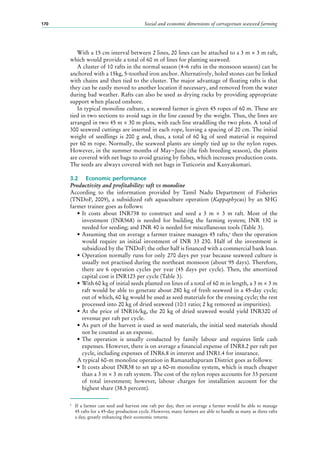 Social and economic dimensions of carrageenan seaweed farming170
With a 15 cm interval between 2 lines, 20 lines can be attached to a 3 m × 3 m raft,
which would provide a total of 60 m of lines for planting seaweed.
A cluster of 10 rafts in the normal season (4–6 rafts in the monsoon season) can be
anchored with a 15kg, 5-toothed iron anchor. Alternatively, holed stones can be linked
with chains and then tied to the cluster. The major advantage of floating rafts is that
they can be easily moved to another location if necessary, and removed from the water
during bad weather. Rafts can also be used as drying racks by providing appropriate
support when placed onshore.
In typical monoline culture, a seaweed farmer is given 45 ropes of 60 m. These are
tied in two sections to avoid sags in the line caused by the weight. Thus, the lines are
arranged in two 45 m × 30 m plots, with each line straddling the two plots. A total of
300 seaweed cuttings are inserted in each rope, leaving a spacing of 20 cm. The initial
weight of seedlings is 200 g and, thus, a total of 60 kg of seed material is required
per 60 m rope. Normally, the seaweed plants are simply tied up to the nylon ropes.
However, in the summer months of May−June (the fish breeding season), the plants
are covered with net bags to avoid grazing by fishes, which increases production costs.
The seeds are always covered with net bags in Tuticorin and Kanyakumari.
3.2	 Economic performance
Productivity and profitability: raft vs monoline
According to the information provided by Tamil Nadu Department of Fisheries
(TNDoF, 2009), a subsidized raft aquaculture operation (Kappaphycus) by an SHG
farmer trainee goes as follows:
•	It costs about INR738 to construct and seed a 3  m × 3  m raft. Most of the
investment (INR568) is needed for building the farming system; INR  130 is
needed for seeding; and INR 40 is needed for miscellaneous tools (Table 3).
•	Assuming that on average a farmer trainee manages 45 rafts,5
then the operation
would require an initial investment of INR  33  230. Half of the investment is
subsidized by the TNDoF; the other half is financed with a commercial bank loan.
•	Operation normally runs for only 270 days per year because seaweed culture is
usually not practised during the northeast monsoon (about 95 days). Therefore,
there are 6  operation cycles per year (45  days per cycle). Then, the amortized
capital cost is INR123 per cycle (Table 3).
•	With 60 kg of initial seeds planted on lines of a total of 60 m in length, a 3 m × 3 m
raft would be able to generate about 280 kg of fresh seaweed in a 45-day cycle;
out of which, 60 kg would be used as seed materials for the ensuing cycle; the rest
processed into 20 kg of dried seaweed (10:1 ratio; 2 kg removed as impurities).
•	At the price of INR16/kg, the 20 kg of dried seaweed would yield INR320 of
revenue per raft per cycle.
•	As part of the harvest is used as seed materials, the initial seed materials should
not be counted as an expense.
•	The operation is usually conducted by family labour and requires little cash
expenses. However, there is on average a financial expense of INR8.2 per raft per
cycle, including expenses of INR6.8 in interest and INR1.4 for insurance.
A typical 60-m monoline operation in Ramanathapuram District goes as follows:
•	It costs about INR38 to set up a 60-m monoline system, which is much cheaper
than a 3 m × 3 m raft system. The cost of the nylon ropes accounts for 33 percent
of total investment; however, labour charges for installation account for the
highest share (38.5 percent).
5
	 If a farmer can seed and harvest one raft per day, then on average a farmer would be able to manage
45 rafts for a 45-day production cycle. However, many farmers are able to handle as many as three rafts
a day, greatly enhancing their economic returns.
 