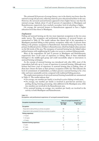 Social and economic dimensions of carrageenan seaweed farming176
The estimated 52.8 percent of average literacy rate in the district was lower than the
national average (65 percent), reflecting relatively poor educational facilities in the area.
However, the surveyed seaweed farmers appeared to have higher literacy rate than the
national average. Indeed, about 13 and 24 percent of respondents in Mandapam and
Rameshwaram, respectively, have reached a secondary level of schooling or higher.
On average, the surveyed farmers in Rameshwaram appeared to have a higher
education level than those in Mandapam.
Employment
Fishing and seaweed farming are the two most important occupations in the two areas
under survey. The occupation and professional experience of surveyed farmers are
summarized in Table  10. The results indicate that almost half of the respondents in
Mandapam practised fishing as their primary occupation, while only 13 percent chose
fishing as the primary occupation in Rameshwaram. Seaweed farming has become the
primary livelihood activity of fishers in Rameshwaram, which has helped reduce pressure
on the fish stocks of the area. The emergence of seaweed farming has also helped reduce
political tension with neighbouring Sri Lanka over access to common fishing grounds.
Most of the respondents (92  and 72  percent in Mandapam and Rameshwaram,
respectively) have 11–25  years of experience in fishing. Most of these individuals
belonged to the middle-aged group and could successfully adapt to innovations in
seaweed farming techniques.
As the concept of seaweed farming was introduced only after 2001, most of the
respondents had only up to 5 years of experience in seaweed farming. Although most
farmers had fewer years of experience in seaweed farming than in fishing, many of
them have chosen the latter as their primary occupation (Table 10). This indicates the
level of commitment of stakeholders, as fishers perceive seaweed farming to be a less
risky and more sustainable activity compared with traditional fishing practices.
The employment patterns of surveyed seaweed farming households are summarized
in Table 11. The results indicate that:
•	On average, one member per family is involved in active fishing in both areas.
•	On average, one member per family is involved in post-harvest activities (i.e.
peeling, drying, freezing, processing, value addition) in the Mandapam area, while
two members are involved in the Rameshwaram area.
•	For seaweed farming, on average, two members per family are involved in the
activity in both Mandapam and Rameshwaram.
TABLE 10
Occupation and professional experience of surveyed seaweed farmers
Occupation & professional experience
Share of surveyed households (%)
Mandapam
(N = 226)
Rameshwaram
(N = 211)
Occupation
- Respondents taking fishing as primary occupation 48 13
- Respondents taking seaweed farming as primary occupation 52 87
Fishing experience
≤ 10 years 6 23
11–25 years 92 72
> 25 years 2 5
Seaweed farming experience
≤ 5 years 87 84
6–7 years 9 13
> 7 years 4 3
 