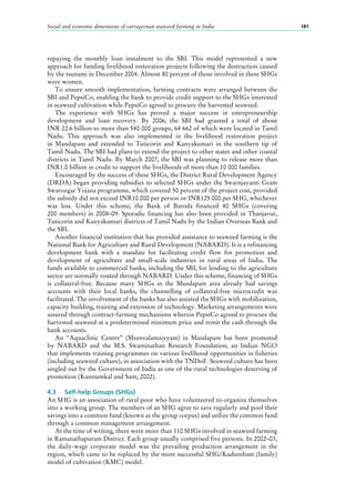 Social and economic dimensions of carrageenan seaweed farming in India 181
repaying the monthly loan instalment to the SBI. This model represented a new
approach for funding livelihood restoration projects following the destruction caused
by the tsunami in December 2004. Almost 80 percent of those involved in these SHGs
were women.
To ensure smooth implementation, farming contracts were arranged between the
SBI and PepsiCo, enabling the bank to provide credit support to the SHGs interested
in seaweed cultivation while PepsiCo agreed to procure the harvested seaweed.
The experience with SHGs has proved a major success in entrepreneurship
development and loan recovery. By 2006, the SBI had granted a total of about
INR 22.6 billion to more than 540 000 groups, 64 662 of which were located in Tamil
Nadu. This approach was also implemented in the livelihood restoration project
in Mandapam and extended to Tuticorin and Kanyakumari in the southern tip of
Tamil Nadu. The SBI had plans to extend the project to other states and other coastal
districts in Tamil Nadu. By March 2007, the SBI was planning to release more than
INR1.0 billion in credit to support the livelihoods of more than 10 000 families.
Encouraged by the success of these SHGs, the District Rural Development Agency
(DRDA) began providing subsidies to selected SHGs under the Swarnjayanti Gram
Swarozgar Yojana programme, which covered 50 percent of the project cost, provided
the subsidy did not exceed INR10 000 per person or INR125 000 per SHG, whichever
was less. Under this scheme, the Bank of Baroda financed 40  SHGs (covering
200 members) in 2008–09. Sporadic financing has also been provided in Thanjavur,
Tuticorin and Kanyakumari districts of Tamil Nadu by the Indian Overseas Bank and
the SBI.
Another financial institution that has provided assistance to seaweed farming is the
National Bank for Agriculture and Rural Development (NABARD). It is a refinancing
development bank with a mandate for facilitating credit flow for promotion and
development of agriculture and small-scale industries in rural areas of India. The
funds available to commercial banks, including the SBI, for lending to the agriculture
sector are normally routed through NABARD. Under this scheme, financing of SHGs
is collateral-free. Because many SHGs in the Mandapam area already had savings
accounts with their local banks, the channelling of collateral-free microcredit was
facilitated. The involvement of the banks has also assisted the SHGs with mobilization,
capacity building, training and extension of technology. Marketing arrangements were
assured through contract-farming mechanisms wherein PepsiCo agreed to procure the
harvested seaweed at a predetermined minimum price and remit the cash through the
bank accounts.
An “Aquaclinic Centre” (Meenvalamaiyyam) in Mandapam has been promoted
by NABARD and the M.S. Swaminathan Research Foundation, an Indian NGO
that implements training programmes on various livelihood opportunities in fisheries
(including seaweed culture), in association with the TNDoF. Seaweed culture has been
singled out by the Government of India as one of the rural technologies deserving of
promotion (Kunnumkal and Sant, 2002).
4.3	 Self-help Groups (SHGs)
An SHG is an association of rural poor who have volunteered to organize themselves
into a working group. The members of an SHG agree to save regularly and pool their
savings into a common fund (known as the group corpus) and utilize the common fund
through a common management arrangement.
At the time of writing, there were more than 110 SHGs involved in seaweed farming
in Ramanathapuram District. Each group usually comprised five persons. In 2002–03,
the daily-wage corporate model was the prevailing production arrangement in the
region, which came to be replaced by the more successful SHG/Kudumbam (family)
model of cultivation (KMC) model.
 