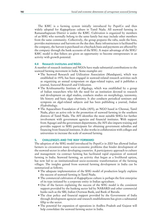 Social and economic dimensions of carrageenan seaweed farming182
The KMC is a farming system initially introduced by PepsiCo and then
widely adopted for Kappaphycus culture in Tamil Nadu. All seaweed farming in
Ramanathapuram District is under the KMC. Cultivation is organized by members
of an SHG who normally belong to the same family but may include other members
from the same community. Collectively, the group prepares the rafts, seeds the lines,
provides maintenance and harvests on the due date. Basic infrastructure is facilitated by
the company, the harvest is purchased on a buyback basis and payments are affected by
the company through the bank accounts of the SHG. A major advantage of the SHG/
KMC model is that fishers are given an opportunity to become entrepreneurs in an
activity with growth potential.
4.4	 Research institutes and NGOs
A number of research institutes and NGOs have made substantial contributions to the
seaweed farming movement in India. Some examples are:
•	The Seaweed Research and Utilization Association (Mandapam), which was
established in 1970, has been engaged in seaweed-related research activities such
as organizing an annual symposium on algae-related topics, and it publishes a
journal, Seaweed Research and Utilization.
•	The Krishnamurthy Institute of Algology, which was established by a group
of Indian researchers who felt the need for an institution devoted to research
and development on algal studies, conducts studies on morphology, taxonomy,
life history and basic algae chemistry. It also conducts periodical seminars and
symposia on algal-related subjects and has been publishing a journal, Indian
Hydrobiology.
•	The Aquaculture Foundation of India (AFI), an NGO based in Chennai, Tamil
Nadu, plays an active role in the promotion of seaweed farming in the southern
districts of Tamil Nadu. The AFI identifies the most suitable SHGs for further
involvement with government agencies and financial institutes. With support
from Aquagri and the government departments, the AFI also imparts training and
provides support to SHG participants for obtaining government subsidies and
financing from financial institutes. It also works in collaboration with colleges and
universities to increase the scale of seaweed farming.
5.	 CHALLENGES AND THE WAY FORWARD
The adoption of the SHG model introduced by PepsiCo in 2003 has allowed Indian
farmers to circumvent many socio-economic problems that hinder development of
the seaweed sector in other developing countries. A participatory approach to culture
and management via contract farming has facilitated rapid expansion of seaweed
farming in India. Seaweed farming, an activity that began as a livelihood option,
has now led to an institutionalized socio-economic transformation of the farming
villages. The insights gained from seaweed farming development in India can be
summarized as follows.
•	The adequate implementation of the SHG model of production largely explains
the success of seaweed farming in Tamil Nadu.
•	The commercial cultivation of Kappaphycus culture is perhaps the first enterprise
of its type initiated by a corporate entity in Indian agriculture.
•	One of the factors explaining the success of the SHG model is the consistent
support provided by the banking sector led by NABARD and other commercial
banks such as the SBI, Indian Overseas Bank, and Bank of Baroda.
•	The clear policy and financial support provided by the Government of India
through development agencies and research establishments has given a substantial
fillip to the sector.
•	The potential for expansion of operations in Andhra Pradesh and Gujarat will
help consolidate the seaweed farming sector in India.
 