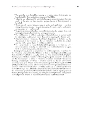 Social and economic dimensions of carrageenan seaweed farming in India 183
•	The sector has been affected by poaching; however, the extent of the practice has
been limited by the organizational structure of the SHGs.
•	Industrial and urban runoff is reportedly having an adverse impact on the water
quality of the grow-out sites. Improper garbage disposal in the region needs to
be halted.
•	Occurrence of seaweed diseases such as ice-ice and epiphytism  – prevalent
during the summer months – needs to be studied. Preventive and/or ameliorative
measures need to be implemented.
•	Corporate commitment has been essential to translating the concept of seaweed
farming into tangible benefits to the farming community.
•	The establishment of offshore seed jetties will enable farmers to increase yields
by reducing the need to divert part of their output as cuttings for the next crop.
•	Better coordination between the Tamil Nadu Department of Fisheries and the
Department of Environment and Forests will allow stakeholders to conduct
activities with a greater degree of confidence and trust.
•	The seaweed sector in coastal India has all the potential to rise from the low-
income conditions normally associated with basic livelihood activities to higher
levels of employment, income and consumption.
Looking forward, there is an urgent need for establishing routine procedures for
the collection, compilation and publication of data on standing stocks and landings
from natural seaweed beds in India, by district and state. Entry into the Kappaphycus
farming sector in India is restricted by knowledge. Corporations need to be educated
on the immense scope in terms of returns to investment associated with seaweed
farming, considering the low levels of initial investment and the fast turnover that
can be expected given efficient human resource management. As envisaged in NAAS
(2003), a mechanism (i.e. nodal cell) for rapid clearance of new projects and discussion
of issues related to seaweed culture should be established to facilitate development
seaweed farming in India. The nodal cell could also serve as an authoritative forum for
the discussion of government orders and interdepartmental conflicts regarding seaweed
farming development in India. Finally, any ambiguities arising from the tax regime on
seaweed products in terms of excise and customs duties need to be clarified.
 