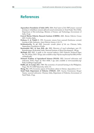 Social and economic dimensions of carrageenan seaweed farming184
References
Aquaculture Foundation of India (AFI). 2008. Final report of the DBT project: seaweed
farming to rehabilitate tsunami affected coastal communities in Tamil Nadu. New Delhi,
Department of Bio-technology, Ministry of Science and Technology, Government of
India. 41 pp.
Central Marine Fisheries Research Institute (CMFRI). 2005. Marine Fisheries Census
2005. Cochin, India.
Firdausy, C. & Tisdell, C. 1991. Economic returns from seaweed (Eucheuma cottonii)
farming in Bali, Indonesia. Asian Fisheries Science, 4: 61-73.
Krishnamurthy, V., ed. 2005. Seaweeds: wonder plants of the sea. Chennai, India,
Aquaculture Foundation of India.
Kunnumkal, M.C. & Sant, B.R., eds. 2002. Directory of rural technologies: part IV.
Rajendranagar, Hyderabad, India, National Institute of Rural Development. 398 pp.
McHugh, D.J. 2003. A guide to the seaweed industry. FAO Fisheries Technical Paper
No. 441. Rome, FAO. 105 pp. (also available at ftp://ftp.fao.org/docrep/fao/006/y4765e/
y4765e00.pdf).
National Academy of Agricultural Sciences (NAAS). 2003. Seaweed cultivation and
utilization. Policy Paper 22. New Delhi. 5  pp. (also available at www.naasindia.org/
Policy%20Papers/pp22.pdf).
Padilla, J.E. & Lampe, H.C. 1989. The economics of seaweed farming in the Philippines.
Naga, The ICLARM Quarterly, 12(3): 3-5.
Shang, Y.C. 1976. Economic aspects of Gracilaria culture in Taiwan. Aquaculture, 8: 1-7.
Tamil Nadu Department of Fisheries (TNDoF). 2009. Swarna Grammeena Rozgar
Yojana: seaweed cultivation. Chennai, India, Department of Fisheries, Government of
Tamil Nadu. 19 pp.
 