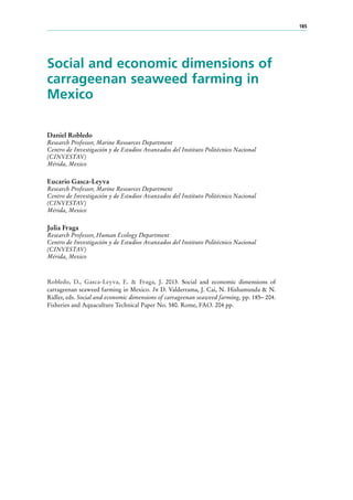 185
Social and economic dimensions of
carrageenan seaweed farming in
Mexico
Daniel Robledo
Research Professor, Marine Resources Department
Centro de Investigación y de Estudios Avanzados del Instituto Politécnico Nacional
(CINVESTAV)
Mérida, Mexico
Eucario Gasca-Leyva
Research Professor, Marine Resources Department
Centro de Investigación y de Estudios Avanzados del Instituto Politécnico Nacional
(CINVESTAV)
Mérida, Mexico
Julia Fraga
Research Professor, Human Ecology Department
Centro de Investigación y de Estudios Avanzados del Instituto Politécnico Nacional
(CINVESTAV)
Mérida, Mexico
Robledo, D., Gasca-Leyva, E. & Fraga, J. 2013. Social and economic dimensions of
carrageenan seaweed farming in Mexico. In D. Valderrama, J. Cai, N. Hishamunda & N.
Ridler, eds. Social and economic dimensions of carrageenan seaweed farming, pp. 185– 204.
Fisheries and Aquaculture Technical Paper No. 580. Rome, FAO. 204 pp.
 