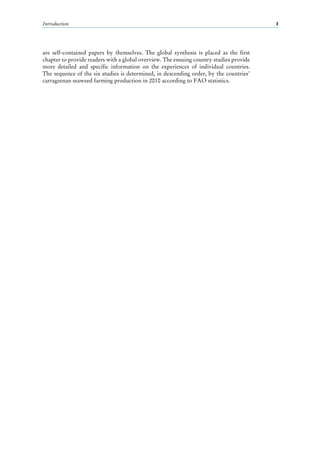 Introduction 3
are self-contained papers by themselves. The global synthesis is placed as the first
chapter to provide readers with a global overview. The ensuing country studies provide
more detailed and specific information on the experiences of individual countries.
The sequence of the six studies is determined, in descending order, by the countries’
carrageenan seaweed farming production in 2010 according to FAO statistics.
 
