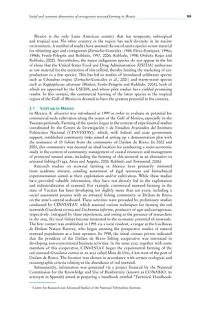 Social and economic dimensions of carrageenan seaweed farming in Mexico 189
Mexico is the only Latin American country that has temperate, subtropical
and tropical seas. No other country in the region has such diversity in its marine
environment. A number of studies have assessed the use of native species as raw material
for obtaining agar and carrageenan (Zertuche-González, 1988; Pérez-Enríquez, 1996a;
1996b; Freile-Pelegrín and Robledo, 1997, 2006; Robledo, 1998; Orduña Rojas and
Robledo, 2002). Nevertheless, the major indigenous species do not appear in the list
of those that the United States Food and Drug Administration (USFDA) authorizes
as raw material for the extraction of this colloid, thereby limiting the marketing of any
production to a few species. This has led to studies of introduced coldwater species
such as Chondrus crispus (Zertuche-González et al., 2001) and warm-water species
such as Kappaphycus alvarezii (Muñoz, Freile-Pelegrín and Robledo, 2004), both of
which are approved by the USFDA, and whose pilot studies have yielded promising
results. In this context, the commercial farming of the latter species in the tropical
region of the Gulf of Mexico is deemed to have the greatest potential in the country.
2.1	 Start-up in Mexico
In Mexico, K. alvarezii was introduced in 1999 in order to evaluate its potential for
commercial-scale cultivation along the coasts of the Gulf of Mexico, especially in the
Yucatan peninsula. Farming of the species began in the context of experimental studies
coordinated by the Centro de Investigación y de Estudios Avanzados del Instituto
Politécnico Nacional (CINVESTAV),1
which, with federal and state government
support, established community links aimed at setting up a demonstration plot with
the assistance of 33  fishers from the community of Dzilam de Bravo. In 2002 and
2003, this community was deemed an ideal location for conducting a socio-economic
study in the context of community management of coastal resources and management
of protected natural areas, including the farming of this seaweed as an alternative to
artisanal fishing (Fraga, Arias and Angulo, 2006; Robledo and Townsend, 2006).
Research studies on seaweed farming in Mexico have primarily stemmed
from academic interest, entailing assessment of algal resources and biotechnical
experimentation aimed at their exploitation and/or cultivation. While these studies
have provided valuable information, they have not directly led to the exploitation
and industrialization of seaweed. For example, commercial seaweed farming in the
state of Yucatan has been developing for slightly more than ten years, including a
social assessment process with an artisanal fishing community in Dzilam de Bravo
on the state’s central seaboard. These activities were preceded by preliminary studies
conducted by CINVESTAV, which assessed various techniques for farming the red
seaweeds Gracilaria cornea and Eucheuma isiforme, producers of agar and carrageenan,
respectively. Intrigued by these experiences, and owing to the presence of researchers
in the area, the local fishers became interested in the economic potential of seaweeds.
The first contact was established in 1995 via a local resident, a ranger at the Las Bocas
de Dzilam Nature Reserve, who began assisting the prospective studies of natural
seaweed populations as a boat operator. In 1998, the initial contact person indicated
that the president of the Dzilam de Bravo fishing cooperative was interested in
developing non-conventional business activities. In the same year, together with some
members of this cooperative, CINVESTAV began the experimental farming of the
red seaweed Gracilaria cornea in an area called Mina de Oro, 4 km west of the port of
Dzilam de Bravo. The location was chosen in accordance with certain ecological and
oceanographic criteria relating to the abundance of red seaweed.
Subsequently, information was generated via a project financed by the National
Commission for the Knowledge and Use of Biodiversity (known as CONABIO, its
acronym in Spanish) aimed at preparing a handbook entitled “Technical Handbook:
1
	 Centre for Research and Advanced Studies of the National Polytechnic Institute.
 