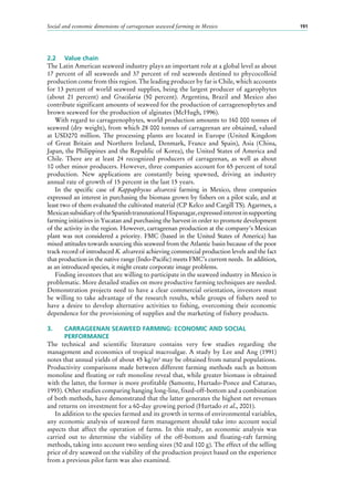 Social and economic dimensions of carrageenan seaweed farming in Mexico 191
2.2	 Value chain
The Latin American seaweed industry plays an important role at a global level as about
17 percent of all seaweeds and 37 percent of red seaweeds destined to phycocolloid
production come from this region. The leading producer by far is Chile, which accounts
for 13 percent of world seaweed supplies, being the largest producer of agarophytes
(about 21  percent) and Gracilaria (50  percent). Argentina, Brazil and Mexico also
contribute significant amounts of seaweed for the production of carrageenophytes and
brown seaweed for the production of alginates (McHugh, 1996).
With regard to carrageenophytes, world production amounts to 160 000 tonnes of
seaweed (dry weight), from which 28 000 tonnes of carrageenan are obtained, valued
at USD270  million. The processing plants are located in Europe (United Kingdom
of Great Britain and Northern Ireland, Denmark, France and Spain), Asia (China,
Japan, the Philippines and the Republic of Korea), the United States of America and
Chile. There are at least 24  recognized producers of carrageenan, as well as about
10 other minor producers. However, three companies account for 65 percent of total
production. New applications are constantly being spawned, driving an industry
annual rate of growth of 15 percent in the last 15 years.
In the specific case of Kappaphycus alvarezii farming in Mexico, three companies
expressed an interest in purchasing the biomass grown by fishers on a pilot scale, and at
least two of them evaluated the cultivated material (CP Kelco and Cargill TS). Agarmex, a
MexicansubsidiaryoftheSpanishtransnationalHispanagar,expressedinterestinsupporting
farming initiatives in Yucatan and purchasing the harvest in order to promote development
of the activity in the region. However, carrageenan production at the company’s Mexican
plant was not considered a priority. FMC (based in the United States of America) has
mixed attitudes towards sourcing this seaweed from the Atlantic basin because of the poor
track record of introduced K. alvarezii achieving commercial production levels and the fact
that production in the native range (Indo-Pacific) meets FMC’s current needs. In addition,
as an introduced species, it might create corporate image problems.
Finding investors that are willing to participate in the seaweed industry in Mexico is
problematic. More detailed studies on more productive farming techniques are needed.
Demonstration projects need to have a clear commercial orientation, investors must
be willing to take advantage of the research results, while groups of fishers need to
have a desire to develop alternative activities to fishing, overcoming their economic
dependence for the provisioning of supplies and the marketing of fishery products.
3.	 CARRAGEENAN SEAWEED FARMING: ECONOMIC AND SOCIAL
	PERFORMANCE
The technical and scientific literature contains very few studies regarding the
management and economics of tropical macroalgae. A study by Lee and Ang (1991)
notes that annual yields of about 45 kg/m2
may be obtained from natural populations.
Productivity comparisons made between different farming methods such as bottom
monoline and floating or raft monoline reveal that, while greater biomass is obtained
with the latter, the former is more profitable (Samonte, Hurtado-Ponce and Caturao,
1993). Other studies comparing hanging long-line, fixed-off-bottom and a combination
of both methods, have demonstrated that the latter generates the highest net revenues
and returns on investment for a 60-day growing period (Hurtado et al., 2001).
In addition to the species farmed and its growth in terms of environmental variables,
any economic analysis of seaweed farm management should take into account social
aspects that affect the operation of farms. In this study, an economic analysis was
carried out to determine the viability of the off-bottom and floating-raft farming
methods, taking into account two seeding sizes (50 and 100 g). The effect of the selling
price of dry seaweed on the viability of the production project based on the experience
from a previous pilot farm was also examined.
 
