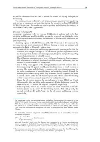 Social and economic dimensions of carrageenan seaweed farming in Mexico 195
65 percent for maintenance and care, 32 percent for harvest and drying, and 3 percent
for seeding.
The rental cost for an onshore property to accommodate general services (e.g. drying
and storage of equipment and materials) during the operation is about MXN42 000
(USD3 231) per year. The marketing cost for packing and shipping the products is
about MXN1 787 (USD137) per tonne.
Revenue, cost and profit
Assuming 4 production cycles per year and 22 400 units of seeds per each cycle, then
the initial seed biomass would be 4 480 kg per year for 50-g seeds and 8 960 kg for 100-g
seeds, which would result in 27 tonnes and 54 tonnes of dried seaweed production per
year, respectively.
Assuming a price of USD1  000/tonne (MXN13  000/tonne) of dry seaweed, the
revenue, cost and profit situations of different farming systems are analysed and
summarized in Table 3.5
The results indicate that:
•	Both the off-bottom system and floating system would generate profits. For the
same seed mass, the profit margin of the off-bottom system is higher than that of
the floating system. For the same farming system, the profit margin of using 100-g
seeds is higher than that of using 50-g seeds.
•	The off-bottom system appears to have a higher profit than the floating system.
This is because of its relatively low initial capital investment,6
while other costs are
assumed to be the same for the two systems.
•	Use of 100-g seeds appears to be more profitable under both systems. This is
because growing 100-g seeds would generate almost twice as much biomass as
growing 50-g seeds; and the higher revenues would more than compensate for
the higher costs in terms of materials, labour and marketing. Indeed, although the
biomass produced with 100-g seed is only two-times that of 50-g seeds; the profit
is almost 6  times under the off-bottom system and 7  times under the floating
system because of economies of scale in labour and capital costs.
•	Under the off-bottom system, the internal rates of return (IRRs) are 40  and
189 percent for 50-g and 100-g seeds, respectively. Under the floating system, the
IRRs are 25 and 141 percent for 50-g and 100-g seeds, respectively.
•	With 50-g seeds, it takes 2.0  years to recover the initial investment in the off-
bottom system and 2.7  years for the floating system. With 100-g seeds, the
payback periods are 0.5 and 0.7 years for the off-bottom and floating systems,
respectively.
5
	 The analysis was carried out using experimental results from the cultivation trials conducted by the
CINVESTAV/Merida Unit on the Yucatan coast (Muñoz, 2003; Muñoz, Freile-Pelegrín and Robledo,
2004). The results were extrapolated to commercial scale (FAO, 2005). The analysis of costs and benefits
was carried out in accordance with the economic theory of natural resources (Shang, 1990; Romero,
1994) while cost and investment assumptions were based on prices prevailing in the domestic market
(Mexico).
	
	 The profitability indicators net present value (NPV) and internal rate of return (IRR) were used
according to the formula:
	where n is the project’s life in years. The discount rate was assumed to be 6 percent according to the
interest rates paid by the Federal Treasury Certificates (CETES) at 28  days, plus approximately 1.5
points. CETES are negotiable instruments issued and settled by the Government of Mexico on maturity.
6
	 The investment costs of the off-bottom cultivation system are 25 percent lower than that of floating rafts,
primarily because of the weights and floats required by the latter system (Table 1).
NPV
Cash flowsi
discount rate
i Initial investment
i
n
=
+
−
=
∑
( )11
 