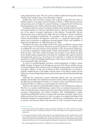 Social and economic dimensions of carrageenan seaweed farming200
using polypropylene ropes. The new system could be implemented especially during
Yucatan’s poor weather season, from December to March.
Unlike other Latin American countries such as Brazil, to date there have been no
official initiatives to promote seaweed farming in Mexico.10
While initial investment
and operating costs are higher for seaweed farming as compared with wild harvests,
farming guarantees more stable and better-quality production in the long term.
Companies that buy seaweed constantly complain about unstable production levels
and seaweed quality. As with any agricultural activity, selection of strains is perhaps
one of the aspects of greatest importance to the industry. Commercially relevant
characteristics such as rapid growth, high yield and resistance to adverse conditions
need to be investigated continuously. In accordance with the opinion of regional
experts, biotechnological development could lead to a significant improvement in
aspects such as resistance to epiphytism, increased quality of gels, and availability of
improved seed (Baweja et al., 2009; Hayashi et al., 2010).
Techniques have been successfully tested in the region on different variants suited
to various types of environment. However, practical experience on an adequate scale
to establish the costs and activities of the operation is also of paramount importance.
A promotion programme should ideally include demonstration commercial pilot
farms (at least 1 ha) where technical training may be given in situ. Moreover, these
farms should conduct programmes to develop new techniques that improve technical
and engineering aspects (e.g. the testing of new materials or seeding and harvesting
machinery) as well as the biological performance of the culture systems (e.g. the testing
of new genetically improved strains).
In terms of sociodemographic processes, coastal populations in Mexico remain
highly dynamic. Emigration and immigration are part of the labour mobility process
in artisanal fishing, which continues to be a livelihood strategy platform for thousands
of people in Mexico. In the case of Dzilam de Bravo, diversification of activities is
urgently needed because of the highly seasonal nature of the labour market and the
frequency of meteorological phenomena such as hurricanes and red tides (harmful algal
blooms).11
Although the community receives substantial federal and state government
subsidies and benefits from Global Environment Facility (GEF) programmes such as
the Mesoamerican Biological Corridor, it is crucial to inject more financial resources
in Dzilam de Bravo in order to set up farm plots for red seaweed.
However, this injection of funds should be subject to two fundamental conditions.
The first is to conduct multidisciplinary studies from an institutional perspective in
order to enable discussion among social science specialists, primarily social economists,
economic anthropologists and cultural ecologists. The multidisciplinary studies
should also establish links between research teams and fishers and fisher farmers from
within and beyond the community in order to acquire an in-depth knowledge of the
livelihood strategies of coastal populations.12
Participatory methodologies can be used
to increase trust between fishers and researchers in order to pursue common goals,
10
	In the Latin America and Caribbean region, successful experiments have been carried out in Saint
Lucia and Brazil aimed at producing seaweed for human consumption and carrageenan production,
respectively.
11
	 A focus group In Dzilam de Bravo that might take up seaweed farming consists of lobster divers who
have endured episodes of decompression and are still suffering from the after-effects of this illness
(mainly joint pains). Of the 60 lobster divers in Dzilam, all except one have suffered from decompression
sickness more than four or five times during their working lives (reported by a local fisher, March 2010).
12
	 The model suggested by Novaczek et al. (2001) may be used to facilitate the process.
 
