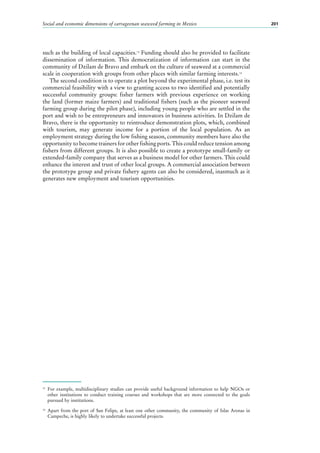 Social and economic dimensions of carrageenan seaweed farming in Mexico 201
such as the building of local capacities.13
Funding should also be provided to facilitate
dissemination of information. This democratization of information can start in the
community of Dzilam de Bravo and embark on the culture of seaweed at a commercial
scale in cooperation with groups from other places with similar farming interests.14
The second condition is to operate a plot beyond the experimental phase, i.e. test its
commercial feasibility with a view to granting access to two identified and potentially
successful community groups: fisher farmers with previous experience on working
the land (former maize farmers) and traditional fishers (such as the pioneer seaweed
farming group during the pilot phase), including young people who are settled in the
port and wish to be entrepreneurs and innovators in business activities. In Dzilam de
Bravo, there is the opportunity to reintroduce demonstration plots, which, combined
with tourism, may generate income for a portion of the local population. As an
employment strategy during the low fishing season, community members have also the
opportunity to become trainers for other fishing ports. This could reduce tension among
fishers from different groups. It is also possible to create a prototype small-family or
extended-family company that serves as a business model for other farmers. This could
enhance the interest and trust of other local groups. A commercial association between
the prototype group and private fishery agents can also be considered, inasmuch as it
generates new employment and tourism opportunities.
13
	For example, multidisciplinary studies can provide useful background information to help NGOs or
other institutions to conduct training courses and workshops that are more connected to the goals
pursued by institutions.
14
	Apart from the port of San Felipe, at least one other community, the community of Islas Arenas in
Campeche, is highly likely to undertake successful projects.
 