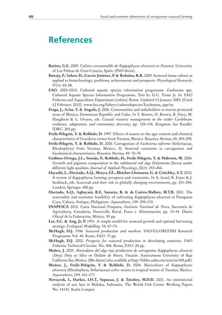 Social and economic dimensions of carrageenan seaweed farming202
References
Batista, G.E. 2009. Cultivo ecosostenible de Kappaphycus alvarezii en Panamá. University
of Las Palmas de Gran Canaria, Spain. (PhD thesis).
Baweja, P., Sahoo, D., García-Jiménez, P. & Robaina, R.R. 2009. Seaweed tissue culture as
applied to biotechnology: problems, achievements and prospects. Phycological Research,
57(1): 45–58.
FAO. 2005–2010. Cultured aquatic species information programme. Eucheuma spp.
Cultured Aquatic Species Information Programme. Text by G.C. Trono Jr. In: FAO
Fisheries and Aquaculture Department [online]. Rome. Updated 13 January 2005. [Cited
12 February 2010]. www.fao.org/fishery/culturedspecies/Eucheuma_spp/en.
Fraga, J., Arias, Y. & Angulo, J. 2006. Communities and stakeholders in marine protected
areas of Mexico, Dominican Republic and Cuba. In Y. Breton, D. Brown, B. Davy, M.
Haughton & L.  Ovares, eds. Coastal resource management in the wider Caribbean:
resilience, adaptation, and community diversity, pp.  105–136. Kingston, Ian Randle/
IDRC. 265 pp.
Freile-Pelegrín, Y. & Robledo, D. 1997. Effects of season on the agar content and chemical
characteristics of Gracilaria cornea from Yucatan, Mexico. Botanica Marina, 40: 285–290.
Freile-Pelegrín, Y. & Robledo, D. 2006. Carrageenan of Eucheuma isiforme (Solieriaceae,
Rhodophyta) from Yucatan, Mexico. II. Seasonal variations in carrageenan and
biochemical characteristics. Botanica Marina, 49: 72–78.
Godínez-Ortega, J.L., Snoeijs, P., Robledo, D., Freile-Pelegrín, Y. & Pedersen, M. 2008.
Growth and pigment composition in the sublittoral red alga Halymenia floresii under
different light qualities. Journal of Applied Phycology, 20(3): 253–260.
Hayashi, L., Hurtado, A.Q., Msuya, F.E., Bleicher-Lhonneur, G. & Critchley, A.T. 2010.
A review of Kappaphycus farming: prospects and constraints. In A. Israel, R. Einav & J.
Seckback, eds. Seaweeds and their role in globally changing environments, pp. 251–284.
London, Springer. 480 pp.
Hurtado, A.Q., Agbayani, R.F., Sanares, R. & de Castro-Mallare, M.T.R. 2001. The
seasonality and economic feasibility of cultivating Kappaphycus alvarezii in Panagatan
Cays, Caluya, Antique, Philippines. Aquaculture, 199: 295–310.
INAPESCA 2010. Carta Nacional Pesquera, Instituto Nacional de Pesca, Secretaría de
Agricultura, Ganadería, Desarrollo Rural, Pesca y Alimentación, pp. 33-34. Diario
Oficial de la Federación, México. 95 pp.
Lee, S.C. & Ang, Jr, P. 1991. A simple model for seaweed growth and optimal harvesting
strategy. Ecological Modelling, 55: 67–74.
McHugh, D.J. 1996. Seaweed production and markets. FAO/GLOBEFISH Research
Programme Vol. 48. Rome, FAO. 73 pp.
McHugh, D.J. 2002. Prospects for seaweed production in developing countries. FAO
Fisheries Technical Circular. No. 968. Rome, FAO. 28 pp.
Muñoz, J. 2003. Maricultivo del alga roja productora de carragenina Kappaphycus alvarezii
(Doty) Doty ex Silva en Dzilam de Bravo, Yucatán. Autonomous University of Baja
California Sur, Mexico. (BSc thesis) (also available at http://biblio.uabcs.mx/tesis/te1405.pdf).
Muñoz, J., Freile-Pelegrín, Y. & Robledo, D. 2004. Mariculture of Kappaphycus
alvarezii (Rhodophyta, Solieriaceae) color strains in tropical waters of Yucatan, Mexico.
Aquaculture, 239: 161–177.
Novaczek, I., Harkes, I.H.T., Sopacua, J. & Tatuhey, M.D.D. 2001. An institutional
analysis of sasi laut in Maluku, Indonesia. The World Fish Center Working Papers
No. 14142. Kuala Lumpur.
 