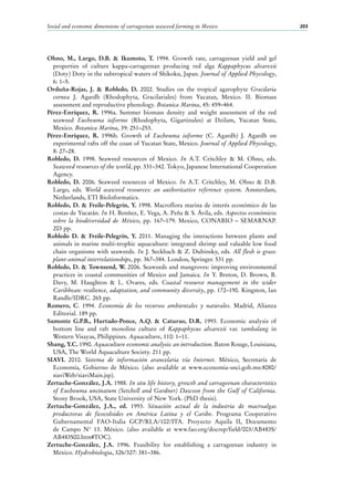 Social and economic dimensions of carrageenan seaweed farming in Mexico 203
Ohno, M., Largo, D.B. & Ikumoto, T. 1994. Growth rate, carrageenan yield and gel
properties of culture kappa-carrageenan producing red alga Kappaphycus alvarezii
(Doty) Doty in the subtropical waters of Shikoku, Japan. Journal of Applied Phycology,
6: 1–5.
Orduña-Rojas, J. & Robledo, D. 2002. Studies on the tropical agarophyte Gracilaria
cornea J.  Agardh (Rhodophyta, Gracilariales) from Yucatan, Mexico. II. Biomass
assessment and reproductive phenology. Botanica Marina, 45: 459–464.
Pérez-Enríquez, R. 1996a. Summer biomass density and weight assessment of the red
seaweed Eucheuma isiforme (Rhodophyta, Gigartinales) at Dzilam, Yucatan State,
Mexico. Botanica Marina, 39: 251–253.
Pérez-Enríquez, R. 1996b. Growth of Eucheuma isiforme (C. Agardh) J. Agardh on
experimental rafts off the coast of Yucatan State, Mexico. Journal of Applied Phycology,
8: 27–28.
Robledo, D. 1998. Seaweed resources of Mexico. In A.T. Critchley & M. Ohno, eds.
Seaweed resources of the world, pp. 331–342. Tokyo, Japanese International Cooperation
Agency.
Robledo, D. 2006. Seaweed resources of Mexico. In A.T. Critchley, M. Ohno & D.B.
Largo, eds. World seaweed resources: an authoritative reference system. Amsterdam,
Netherlands, ETI BioInformatics.
Robledo, D. & Freile-Pelegrín, Y. 1998. Macroflora marina de interés económico de las
costas de Yucatán. In H. Benítez, E. Vega, A. Peña & S. Ávila, eds. Aspectos económicos
sobre la biodiversidad de México, pp.  167–179. Mexico, CONABIO – SEMARNAP.
203 pp.
Robledo D. & Freile-Pelegrín, Y. 2011. Managing the interactions between plants and
animals in marine multi-trophic aquaculture: integrated shrimp and valuable low food
chain organisms with seaweeds. In J. Seckbach & Z. Dubinsky, eds. All flesh is grass:
plant-animal interrelationships, pp. 367–384. London, Springer. 531 pp.
Robledo, D. & Townsend, W. 2006. Seaweeds and mangroves: improving environmental
practices in coastal communities of Mexico and Jamaica. In Y. Breton, D. Brown, B.
Davy, M. Haughton & L.  Ovares, eds. Coastal resource management in the wider
Caribbean: resilience, adaptation, and community diversity, pp. 172–190. Kingston, Ian
Randle/IDRC. 265 pp.
Romero, C. 1994. Economía de los recursos ambientales y naturales. Madrid, Alianza
Editorial. 189 pp.
Samonte G.P.B., Hurtado-Ponce, A.Q. & Caturao, D.R. 1993. Economic analysis of
bottom line and raft monoline culture of Kappaphycus alvarezii var. tambalang in
Western Visayas, Philippines. Aquaculture, 110: 1–11.
Shang, Y.C. 1990. Aquaculture economic analysis: an introduction. Baton Rouge, Louisiana,
USA, The World Aquaculture Society. 211 pp.
SIAVI. 2010. Sistema de información arancelaria vía Internet. México, Secretaría de
Economía, Gobierno de México. (also available at www.economia-snci.gob.mx:8080/
siaviWeb/siaviMain.jsp).
Zertuche-González, J.A. 1988. In situ life history, growth and carrageenan characteristics
of Eucheuma uncinatum (Setchell and Gardner) Dawson from the Gulf of California.
Stony Brook, USA, State University of New York. (PhD thesis).
Zertuche-González, J.A., ed. 1993. Situación actual de la industria de macroalgas
productoras de ficocoloides en América Latina y el Caribe. Programa Cooperativo
Gubernamental FAO-Italia GCP/RLA/102/ITA. Proyecto Aquila II, Documento
de Campo N°  13. México. (also available at www.fao.org/docrep/field/003/AB483S/
AB483S00.htm#TOC).
Zertuche-González, J.A. 1996. Feasibility for establishing a carrageenan industry in
Mexico. Hydrobiologia, 326/327: 381–386.
 