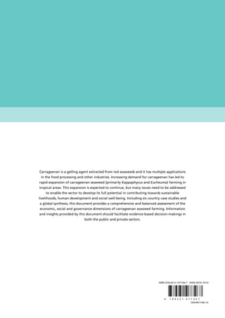Carrageenan is a gelling agent extracted from red seaweeds and it has multiple applications
in the food processing and other industries. Increasing demand for carrageenan has led to
rapid expansion of carrageenan seaweed (primarily Kappaphycus and Eucheuma) farming in
tropical areas. This expansion is expected to continue, but many issues need to be addressed
to enable the sector to develop its full potential in contributing towards sustainable
livelihoods, human development and social well-being. Including six country case studies and
a global synthesis, this document provides a comprehensive and balanced assessment of the
economic, social and governance dimensions of carrageenan seaweed farming. Information
and insights provided by this document should facilitate evidence-based decision-makings in
both the public and private sectors.
I3344E/1/06.13
ISBN 978-92-5-107746-7 ISSN 2070-7010
9 7 8 9 2 5 1 0 7 7 4 6 7
 