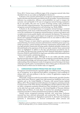 Social and economic dimensions of carrageenan seaweed farming8
Porse, 2011). Various issues at different stages of the carrageenan seaweed value chain
identified in the six case studies are highlighted in Section 2.4.
In Section 3, the economic performance of carrageenan seaweed farming is assessed
based on the data and information provided by the six case studies. Various performance
indicators (e.g. productivity, efficiency and profitability) are used to compare the
economic costs and benefits of 23 cases of carrageenan seaweed farming examined in
the six case studies. The cases vary in terms of farming systems, scales, production
cycles and other technical parameters. The assessment also consults other literature on
carrageenan seaweed farming practices and technology (e.g. Neish, 2008b).
In Section 4, the social performance of carrageenan seaweed farming is reviewed
based primarily on the survey results discussed in the six case studies. The assessment
covers the contributions of carrageenan seaweed farming to various social aspects such
as employment, income, gender equality and community development. The assessment
also highlights some negative social impacts of carrageenan seaweed farming (e.g. low
income and occupational health hazards) based on the six case studies as well as other
literature (e.g. Fröcklin et al., 2012).
Section 5 focuses on issues related to governance and institutions in carrageenan
seaweed farming. Governance structures and institutions in both the private sector (e.g.
market governance, contract farming and farmers organizations) and the public sector
(e.g. legal and policy frameworks, licensing, quality standards and public assistance) are
discussed based on the experiences of the six case study countries. Some controversial
issues are highlighted. In addition to the data and information provided by the six
case studies, the discussion also consults the FAO’s National Aquaculture Legislation
Overview (NALO) and FAOLEX for legal issues and utilizes much information from
various countries policy and planning reports.
Section  6 concludes the paper. Although the six case studies and other existing
literature provide extensive information on the carrageenan seaweed industry, there are
still substantial knowledge and information gaps to be filled in order to obtain better
understanding of the development trends of carrageenan seaweed farming in the future
and propose specific policy recommendations. Some of these gaps are discussed in this
section; based on which areas for further study are suggested.
2.	 CARRAGEENAN SEAWEED PRODUCTION AND VALUE CHAIN
Carrageenan seaweed farming has expanded rapidly since 2000 because of the growing
use of carrageenan. As an approved food additive, carrageenan is used worldwide to
enhance dairy and meat products; it also has a variety of applications ranging from
toothpaste to pet food.
Historically, carrageenan used to be extracted from wild seaweeds, especially Chondrus
crispus (Irish moss). However, supply from wild seaweed was insufficient, and in some
countries such as the United Republic of Tanzania, wild seaweed became depleted
(Msuya, 2011). This prompted successful cultivation of carrageenan-containing seaweeds
in tropical waters in the 1970s. Starting in the Philippines and then Indonesia where they
are native, carrageenan-containing seaweeds have been introduced as an exotic species
to the other four case-study countries, i.e. the United Republic of Tanzania, Solomon
Islands, India and Mexico. In total, about 30  countries have introduced carrageenan-
containing seaweeds to evaluate potential biomass production (Neish, 2008b).
Among various carrageenan-containing seaweeds, only warm-water Eucheuma
seaweeds have been cultivated substantially and commercially. The main Eucheuma
seaweeds under cultivation are Kappaphycus (primarily K. alvarezii)6
and Eucheuma
(primarily E.  denticulatum). K.  alvarezii (commercially called cottonii) and
6
	 Kappaphycus used to be classified as Eucheuma seaweed. Kappaphycus alvarezii was called Eucheuma
cottonii. See McHugh (2003, p. 51) for a detailed clarification on the terminology.
 