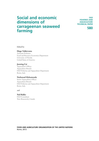 Social and economic
dimensions of
carrageenan seaweed
farming
Edited by
Diego Valderrama
Assistant Professor
Food and Resource Economics Department
University of Florida
United States of America
Junning Cai
Aquaculture Officer
Aquaculture Branch
FAO Fisheries and Aquaculture Department
Rome, Italy
Nathanael Hishamunda
Senior Aquaculture Officer
Aquaculture Branch
FAO Fisheries and Aquaculture Department
Rome, Italy
and
Neil Ridler
FAO Consultant
New Brunswick, Canada
FOOD AND AGRICULTURE ORGANIZATION OF THE UNITED NATIONS
Rome, 2013
FAO
FISHERIES AND
AQUACULTURE
TECHNICAL PAPER
580
 