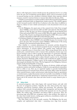 Social and economic dimensions of carrageenan seaweed farming16
them to offer high prices, farmers should increase the production level so as to help
lower the unit cost of marketing seaweed (Msuya, 2013). Lack of economies of scale
in seaweed farming was also a problem in Solomon Islands, where exporters offered
monetary awards to motivate farmers to increase their deliveries (Kronen, 2013).
Volatilityinseaweedpricesisanotherproblem,whichreflectsperiodicdisequilibrium
in supply and demand under an oligopsonistic market structure. The volatility appears
to have increased recently with the loss of cohesion in the value chain. In addition to
Figure 6, evidence of more volatile seaweed prices is also documented in the six case
studies:
•	In the Philippines, the export price of dry cottonii (f.o.b. Cebu City) averaged
about USD800 a tonne between 2003 and 2007 with relatively little fluctuation,
whereas in 2007 the price was driven enormously high by strong demand from
China and reached USD2 750 a tonne in 2008. When the supply reacted swiftly to
the price hike, the price was dampened and dropped to USD1 300 a tonne in 2009
and then rebounded to USD1 600 in 2010 (Hurtado, 2013).
•	In Solomon Islands, the farmgate price of cottonii declined from about USD300 in
the early 2000s to about USD200 in the mid-2000s because of an increase in fuel
prices; the price then increased to about USD400 in 2008 because of the strong
demand in the international market (Kronen, 2013).
Price volatility is a common phenomenon for economic activities dictated by
market mechanisms that may not function properly because of imperfect institutions
and/or information. A seaweed industry that contains many small-scale price-
takers is especially prone to boom–bust cycles. When strong demand drives up the
market price, seaweed farmers tend to increase their production; farmers may even
harvest immature crops in order to grasp the opportunity of a good price (Hurtado,
2013), especially when they are afraid that the price hike may be transitory. On the
other hand, processors would tend to reduce demand as prices rise by substituting
cheaper alternatives (McHugh, 2006). A likely result would then be supply exceeding
demand and consequently a collapse in price. At the trough, seaweed farmers become
discouraged and abandon their farms. This has happened in the Philippines, Solomon
Islands and the United Republic of Tanzania.
Price volatility is also compounded by the absence of relevant, reliable and timely
production statistics and market intelligence. Unlike for some agricultural commodities
such as coffee or tea, there are no organized markets to provide benchmarking
international prices for seaweed (Tinne, Preston and Tiroba, 2006). Under the situation
where seaweed farmers, traders and processors make decisions based on speculations
or misinformation, market fluctuations tend to be inevitable. Unavailability of reliable
information is especially detrimental to uninformed seaweed farmers who are at the
lowest end of the seaweed value chain and often forced to accept whatever price is
offered.
2.4	 Value chain
A seaweed-carrageenan value chain begins with seaweed farmers and ends with
the users of carrageenan products. Typically, the value chain involves four stages:
cultivation, post-harvest treatment, trading and processing. The cultivation stage
produces fresh seaweeds through planting, daily management and harvesting. The
post-harvest treatment stage purifies and dries fresh seaweeds into raw dry seaweeds
(RDS). The trading stage consolidates and delivers RDS to processors. Then, the
processing stage turns RDS into carrageenan and/or other products. Key players in
the value chain include farmers, trading agents (collectors, consolidators, traders and
exporting companies) and processors.
The value chains vary in the case-study countries. The Philippines has the most
complete and sophisticated value chain  – containing every stage from seaweed
 
