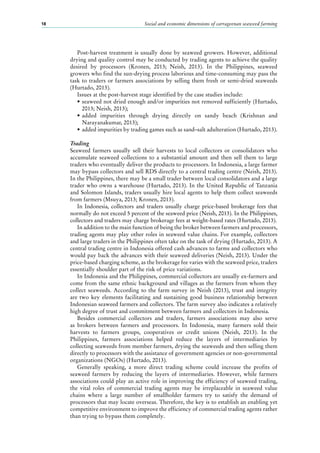 Social and economic dimensions of carrageenan seaweed farming18
Post-harvest treatment is usually done by seaweed growers. However, additional
drying and quality control may be conducted by trading agents to achieve the quality
desired by processors (Kronen, 2013; Neish, 2013). In the Philippines, seaweed
growers who find the sun-drying process laborious and time-consuming may pass the
task to traders or farmers associations by selling them fresh or semi-dried seaweeds
(Hurtado, 2013).
Issues at the post-harvest stage identified by the case studies include:
•	seaweed not dried enough and/or impurities not removed sufficiently (Hurtado,
2013; Neish, 2013);
•	added impurities through drying directly on sandy beach (Krishnan and
Narayanakumar, 2013);
•	added impurities by trading games such as sand–salt adulteration (Hurtado, 2013).
Trading
Seaweed farmers usually sell their harvests to local collectors or consolidators who
accumulate seaweed collections to a substantial amount and then sell them to large
traders who eventually deliver the products to processors. In Indonesia, a large farmer
may bypass collectors and sell RDS directly to a central trading centre (Neish, 2013).
In the Philippines, there may be a small trader between local consolidators and a large
trader who owns a warehouse (Hurtado, 2013). In the United Republic of Tanzania
and Solomon Islands, traders usually hire local agents to help them collect seaweeds
from farmers (Msuya, 2013; Kronen, 2013).
In Indonesia, collectors and traders usually charge price-based brokerage fees that
normally do not exceed 5 percent of the seaweed price (Neish, 2013). In the Philippines,
collectors and traders may charge brokerage fees at weight-based rates (Hurtado, 2013).
In addition to the main function of being the broker between farmers and processors,
trading agents may play other roles in seaweed value chains. For example, collectors
and large traders in the Philippines often take on the task of drying (Hurtado, 2013). A
central trading centre in Indonesia offered cash advances to farms and collectors who
would pay back the advances with their seaweed deliveries (Neish, 2013). Under the
price-based charging scheme, as the brokerage fee varies with the seaweed price, traders
essentially shoulder part of the risk of price variations.
In Indonesia and the Philippines, commercial collectors are usually ex-farmers and
come from the same ethnic background and villages as the farmers from whom they
collect seaweeds. According to the farm survey in Neish (2013), trust and integrity
are two key elements facilitating and sustaining good business relationship between
Indonesian seaweed farmers and collectors. The farm survey also indicates a relatively
high degree of trust and commitment between farmers and collectors in Indonesia.
Besides commercial collectors and traders, farmers associations may also serve
as brokers between farmers and processors. In Indonesia, many farmers sold their
harvests to farmers groups, cooperatives or credit unions (Neish, 2013). In the
Philippines, farmers associations helped reduce the layers of intermediaries by
collecting seaweeds from member farmers, drying the seaweeds and then selling them
directly to processors with the assistance of government agencies or non-governmental
organizations (NGOs) (Hurtado, 2013).
Generally speaking, a more direct trading scheme could increase the profits of
seaweed farmers by reducing the layers of intermediaries. However, while farmers
associations could play an active role in improving the efficiency of seaweed trading,
the vital roles of commercial trading agents may be irreplaceable in seaweed value
chains where a large number of smallholder farmers try to satisfy the demand of
processors that may locate overseas. Therefore, the key is to establish an enabling yet
competitive environment to improve the efficiency of commercial trading agents rather
than trying to bypass them completely.
 