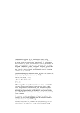 The designations employed and the presentation of material in this
information product do not imply the expression of any opinion whatsoever
on the part of the Food and Agriculture Organization of the United Nations
(FAO) concerning the legal or development status of any country, territory, city
or area or of its authorities, or concerning the delimitation of its frontiers or
boundaries. The mention of specific companies or products of manufacturers,
whether or not these have been patented, does not imply that these have
been endorsed or recommended by FAO in preference to others of a similar
nature that are not mentioned.
The views expressed in this information product are those of the author(s) and
do not necessarily reflect the views or policies of FAO.
ISBN 978-92-5-107746-7 (print)
E-ISBN 978-92-5-107747-4 (PDF)
© FAO 2013
FAO encourages the use, reproduction and dissemination of material in this
information product. Except where otherwise indicated, material may be
copied, downloaded and printed for private study, research and teaching
purposes, or for use in non-commercial products or services, provided that
appropriate acknowledgement of FAO as the source and copyright holder is
given and that FAO’s endorsement of users’ views, products or services is not
implied in any way.
All requests for translation and adaptation rights, and for resale and other
commercial use rights should be made via www.fao.org/contact-us/licence-
request or addressed to copyright@fao.org.
FAO information products are available on the FAO website (www.fao.org/
publications) and can be purchased through publications-sales@fao.org.
 