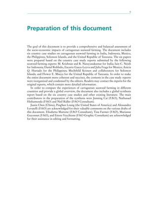 iii
Preparation of this document
The goal of this document is to provide a comprehensive and balanced assessment of
the socio-economic impacts of carrageenan seaweed farming. The document includes
six country case studies on carrageenan seaweed farming in India, Indonesia, Mexico,
the Philippines, Solomon Islands, and the United Republic of Tanzania. The six papers
were prepared based on the country case study reports submitted by the following
seaweed farming experts: M. Krishnan and R. Narayanakumar for India; Iain C. Neish
for Indonesia; Daniel Robledo, Eucario Gasca-Leyva and Julia Fraga for Mexico; Anicia
Q. Hurtado for the Philippines; Mechthild Kronen and collaborators for Solomon
Islands; and Flower E. Msuya for the United Republic of Tanzania. In order to make
the entire document more coherent and succinct, the contents in the case study reports
were reorganized and condensed by the editors. Readers may contact the experts for the
original reports, which contain more detailed information.
In order to compare the experiences of carrageenan seaweed farming in different
countries and provide a global overview, the document also includes a global synthesis
report based on the six country case studies and other existing literature. The main
contributors in the preparation of the synthesis were Junning Cai (FAO), Nathanael
Hishamunda (FAO) and Neil Ridler (FAO Consultant).
Jiaxin Chen (China), PingSun Leung (the United States of America) and Alessandro
Lovatelli (FAO) are acknowledged for their valuable comments on the various drafts of
this document. Elisabetta Martone (FAO Consultant), Tina Farmer (FAO), Marianne
Guyonnet (FAO), and Ettore Vecchione (FAO Graphic Consultant) are acknowledged
for their assistance in editing and formatting.
 