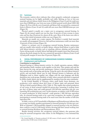 Social and economic dimensions of carrageenan seaweed farming40
3.5	 Summary
The economic analysis above indicates that, where properly conducted, carrageenan
seaweed farming can be highly profitable and viable. Relying on free or low-cost
materials and own labour, family farms in the Philippines (Cases 15 and 16) could earn
more than USD800 per year from one tonne of dried seaweed worth about USD1 000
(Figure 18). Even with the cost of materials and labour fully accounted for, commercial
farms in Mexico (Cases 10 and 12) could still earn more than USD300/tonne per year
(Figure 18).
Physical capital is usually not a major cost in carrageenan seaweed farming. In
Figure 20, the annual capital cost was less than 10 percent of farm revenue in many
cases and less than 20 percent for almost all the cases. Most of the farms were able to
recover their initial investments within one year (Figure 21).
Materials are usually not a major expense. No fertilizer is needed. Seed materials
are usually self-propagated. However, fuel and boat maintenance could cost more than
10 percent of farm revenue (Figure 16).
Labour is a primary cost in carrageenan seaweed farming. Routine maintenance
and care usually relies entirely on family labour, whereas hired labour is used to help
with labour-intensive activities such as attaching cultivars, planting and harvesting.
Farms relying mostly on family labour had high profit margins (more than 50 percent),
whereas the profit margin for the two commercial operations in Mexico (Cases 10 and
12) had profit margins of more than 30 percent (Figure 20).
4.	 SOCIAL PERFORMANCE OF CARRAGEENAN SEAWEED FARMING
4.1	 Employment and livelihoods
Contribution to employment
Seaweed farming is a labour-intensive activity. In a family operation, spouses, children
and immediate family members work together on the farm. They prepare and seed the
lines, harvest the crop, and provide maintenance. Labour is shared particularly during
busy periods such as harvesting and drying. Tying the seed is the most labour-intensive
activity and non-family labour may be used. Seaweed farmers in Indonesia and the
Philippines tend to cluster together into villages with the same language and divide
themselves into work groups. Similarly, in India, where seaweed cultivation is organized
by SHGs, family labour may be supplemented by members from the same community.
In the United Republic of Tanzania, where small family farms dominate, one
production cycle required about 66.5  hours of labour input and generated about
100 kg of dried seaweed (Msuya, 2013, Table 4). This implies that annual production
of one tonne of dried seaweed entailed 84  person-days (assuming 8  working hours
per day) of labour input and could generate 0.28 full-time equivalent jobs per year
(assuming 300 working days per year). In this situation, an industry with 10 000 tonnes
of annual production of dried seaweed16
could generate 2  800  full-time equivalent
jobs. As seaweed farming tends to be a part-time occupation, the number of people
participating in seaweed farming tends to be much more than the number of full-time
equivalent jobs.
In India, a survey of 437 households in Mandapam and Rameshwaram indicates that,
on average, two family members participated in seaweed farming for 153 days per year.
With an estimated 1 000 households engaged in seaweed farming in the two districts,
there could be a total of 2 000 family farmers devoting half their annual working time
to seaweed farming (Krishnan and Narayanakumar, 2013).
Besides farming activities, the carrageenan seaweed industry also generates jobs
along the seaweed-carrageenan value chains. In the Philippines, it was estimated that
16
	The United Republic of Tanzania produced 110  000  tonnes of fresh seaweed in 2009, which could
generate about 10 000 tonnes of dried seaweed.
 