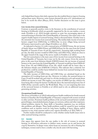 Social and economic dimensions of carrageenan seaweed farming42
only helped them finance their daily expenses but also enabled them to improve housing
and purchase assets. However, some farmers deemed the price of E. denticulatum too
low to be worth the effort (Msuya, 2013). Further discussion on this issue is given
below.
Low income from seaweed farming
Contrary to generally positive views in the literature on the contribution of seaweed
farming to livelihoods, which are generally supported by the six case studies, a recent
study (Fröcklin et al., 2012) brought attention to some less encouraging aspects of
seaweed farming in Zanzibar (the United Republic of Tanzania). One major issue is the
negative health impacts of seaweed farming, which is discussed below. Another issue is
the extremely low income from seaweed farming. The median daily income of seaweed
farmers ranged from USD0.5/day to USD2.4/day in seven villages being surveyed
(20 farmers interviewed in each village) (Fröcklin et al., 2012).
As indicated in Section 3.3, with a seaweed price of USD207/tonne, the net income
of family labour was USD0.19/hour and USD0.24/hour for the cases from the United
Republic of Tanzania (Cases 19 and 20, respectively). Assuming eight working hours
per day, the daily incomes would be USD1.5/day and USD1.9/day, which are close to
the upper bound of the range of the survey results in Fröcklin et al. (2012).
The low seaweed price is the main cause of low income from seaweed farming in the
United Republic of Tanzania, but it may not be the only reason. Given the seaweed
price in the cases from Solomon Islands (USD391/tonne), the net income of seaweed
farmers in the cases from the United Republic of Tanzania would have been USD0.43/
hour (Case  19) and USD0.53/hour (Case  20), which would still be lower than in
the Solomon Islands cases (USD0.58–1.14/hour). This indicates that a relatively low
productivity could be another factor behind low income from seaweed farming in the
United Republic of Tanzania.
The daily incomes of USD1.5/day and USD1.9/day are calculated based on the
assumption of 8 working hours per day. However, in reality, the seaweed farmers in
Cases 19 and 20 worked only part-time in a 45-day production cycle and earned about
USD15 net income in total. This implies a net income of USD0.3 per day, which is far
from being able to keep the farmers’ livelihoods above the international poverty line of
USD1.25/day currently used by the World Bank. Thus, it is not surprising that most
of the surveyed farmers in Fröcklin et al. (2012) need to rely on additional income-
generating activities.
Occupational health hazards
The survey in Fröcklin et al. (2012) indicated poorer health conditions for female seaweed
farmers in Zanzibar (the United Republic of Tanzania) compared with women involved
in other activities. Prominent health problems of the surveyed seaweed farmers include:
general fatigue, musculoskeletal pains, hunger, eye soreness, asthma and other respiratory
related problems, injuries by sharp shells or hazardous organisms (e.g. sea urchins),
skin problems and allergies. These health problems could be caused by poor working
conditions such as intensive work for long hours, handling of heavy objects, and/or
exposure to sun, wind, seawater and/or toxic vapours (Fröcklin et al. 2012, Table 1).
Further studies should be conducted to verify whether similar health issues exist in
other seaweed farming countries.
4.2	 Gender
One aspect that appears from the case studies is the role of women in seaweed
farming. In off-bottom cultivation in shallow water, women can tie and harvest the
crop by themselves. In deeper water, where boats are necessary for raft or floating line
techniques, women tend to have a smaller role, but do assist with harvesting.
 
