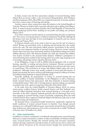 A global synthesis 43
In India, women were the first and primary adopters of seaweed farming, which
offered them an income within a safe environment (Ramachandran, 2012; Krishnan
and Narayanakumar, 2013). Most SHGs are composed exclusively of women, and they
have been a major source of financing and training.
Another country where women have taken the initiative is the United Republic of
Tanzania. Women are leaders both in seaweed cultivation and in adding value (Msuya,
2013). A women’s group in northern Zanzibar (the United Republic of Tanzania) has
started producing seaweed flour, doubling its net profits and adding new products
(Msuya, 2011).
Even where women are not the majority in seaweed farming, they play an important
role. One survey of seaweed farmers in Sulawesi (Indonesia) found that although all
the farmers were men, the help of wives and daughters in tying the seed was crucial
(Zamroni and Yamao, 2011).
In Solomon Islands, most of the work is done by men, but the role of women is
critical. Women are particularly active in planting and harvesting; they also usually
receive the cash. The men interviewed ranked women’s involvement in the activity
among the most important benefits of seaweed farming. However, women seaweed
farmers often need to be away from family and hence had problems taking care of their
children (Kronen, 2013). The Solomon Islands case study also showed that children
were heavily involved in the seaweed family business. Children’s participation in
seaweed farming often resulted in their leaving school at an early stage, forgoing access
to secondary and perhaps tertiary education (Kronen, 2013).
In the Philippines, women as well as children played significant roles in seaweed
farming, especially in seeding and post-harvest treatments. Women accounted for
about 44 percent of the regular seaweed farming labour force and were the main source
of casual labour. The involvement of women and children helped reduce the cost of
production. Although women were usually confined to lower-paid jobs because of
gender stereotyping, the survey in Flores and Zamboanga found no evidence of women
and children being exploited or abused (Hurtado, 2013).
Generally speaking, the participation of women in seaweed farming did not
result in conflicts in marital relationships. In the Philippines as well as Indonesia,
female seaweed farmers had equal power with their husbands in decision-making
on household matters. Their role in farming business decision-making was generally
consultative but with a spirit of cooperation (Hurtado, 2013; Neish, 2013).
In the study from the United Republic of Tanzania (Msuya, 2013), no serious
money–power conflicts between female seaweed farmers and their husbands were
observed. Albeit detaching themselves from seaweed farming as a low-paid activity
unworthy of the effort required, husbands generally did not discourage their wives
from engaging in seaweed farming, except occasionally complaining about the smell
of dried seaweed. More supportive husbands helped with laborious tasks such as seed
tying, harvesting and transportation.
As discussed above, occupational health hazards have significantly impaired the
health conditions of women seaweed farmers in Zanzibar. Even though seaweed
farming is not a well-paid livelihood source, many female seaweed farmers in Zanzibar
kept working even when pregnant or ill in order to maintain the so-called “livelihood
of the last resort” (Fröcklin et al., 2012).
4.3	 Other social benefits
In addition to its direct contribution to livelihoods and employment, seaweed farming
offers poor coastal communities a number of other social benefits. In Solomon Islands,
many surveyed farmers thought that seaweed farming had increased community
cohesion through cooperation and improvement of social services such as school and
church. Almost 40  percent of the surveyed farmers thought that seaweed farming
 