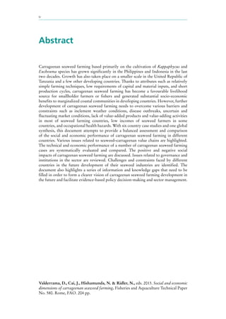 iv
Abstract
Carrageenan seaweed farming based primarily on the cultivation of Kappaphycus and
Eucheuma species has grown significantly in the Philippines and Indonesia in the last
two decades. Growth has also taken place on a smaller scale in the United Republic of
Tanzania and a few other developing countries. Thanks to attributes such as relatively
simple farming techniques, low requirements of capital and material inputs, and short
production cycles, carrageenan seaweed farming has become a favourable livelihood
source for smallholder farmers or fishers and generated substantial socio-economic
benefits to marginalized coastal communities in developing countries. However, further
development of carrageenan seaweed farming needs to overcome various barriers and
constraints such as inclement weather conditions, disease outbreaks, uncertain and
fluctuating market conditions, lack of value-added products and value-adding activities
in most of seaweed farming countries, low incomes of seaweed farmers in some
countries, and occupational health hazards. With six country case studies and one global
synthesis, this document attempts to provide a balanced assessment and comparison
of the social and economic performance of carrageenan seaweed farming in different
countries. Various issues related to seaweed–carrageenan value chains are highlighted.
The technical and economic performance of a number of carrageenan seaweed farming
cases are systematically evaluated and compared. The positive and negative social
impacts of carrageenan seaweed farming are discussed. Issues related to governance and
institutions in the sector are reviewed. Challenges and constraints faced by different
countries in the future development of their seaweed industries are identified. The
document also highlights a series of information and knowledge gaps that need to be
filled in order to form a clearer vision of carrageenan seaweed farming development in
the future and facilitate evidence-based policy decision-making and sector management.
Valderrama, D., Cai, J., Hishamunda, N. & Ridler, N., eds. 2013. Social and economic
dimensions of carrageenan seaweed farming. Fisheries and Aquaculture Technical Paper
No. 580. Rome, FAO. 204 pp.
 