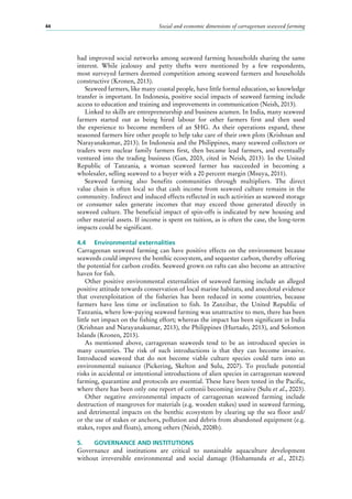 Social and economic dimensions of carrageenan seaweed farming44
had improved social networks among seaweed farming households sharing the same
interest. While jealousy and petty thefts were mentioned by a few respondents,
most surveyed farmers deemed competition among seaweed farmers and households
constructive (Kronen, 2013).
Seaweed farmers, like many coastal people, have little formal education, so knowledge
transfer is important. In Indonesia, positive social impacts of seaweed farming include
access to education and training and improvements in communication (Neish, 2013).
Linked to skills are entrepreneurship and business acumen. In India, many seaweed
farmers started out as being hired labour for other farmers first and then used
the experience to become members of an SHG. As their operations expand, these
seasoned farmers hire other people to help take care of their own plots (Krishnan and
Narayanakumar, 2013). In Indonesia and the Philippines, many seaweed collectors or
traders were nuclear family farmers first, then became lead farmers, and eventually
ventured into the trading business (Gan, 2003, cited in Neish, 2013). In the United
Republic of Tanzania, a woman seaweed farmer has succeeded in becoming a
wholesaler, selling seaweed to a buyer with a 20 percent margin (Msuya, 2011).
Seaweed farming also benefits communities through multipliers. The direct
value chain is often local so that cash income from seaweed culture remains in the
community. Indirect and induced effects reflected in such activities as seaweed storage
or consumer sales generate incomes that may exceed those generated directly in
seaweed culture. The beneficial impact of spin-offs is indicated by new housing and
other material assets. If income is spent on tuition, as is often the case, the long-term
impacts could be significant.
4.4	 Environmental externalities
Carrageenan seaweed farming can have positive effects on the environment because
seaweeds could improve the benthic ecosystem, and sequester carbon, thereby offering
the potential for carbon credits. Seaweed grown on rafts can also become an attractive
haven for fish.
Other positive environmental externalities of seaweed farming include an alleged
positive attitude towards conservation of local marine habitats, and anecdotal evidence
that overexploitation of the fisheries has been reduced in some countries, because
farmers have less time or inclination to fish. In Zanzibar, the United Republic of
Tanzania, where low-paying seaweed farming was unattractive to men, there has been
little net impact on the fishing effort; whereas the impact has been significant in India
(Krishnan and Narayanakumar, 2013), the Philippines (Hurtado, 2013), and Solomon
Islands (Kronen, 2013).
As mentioned above, carrageenan seaweeds tend to be an introduced species in
many countries. The risk of such introductions is that they can become invasive.
Introduced seaweed that do not become viable culture species could turn into an
environmental nuisance (Pickering, Skelton and Sulu, 2007). To preclude potential
risks in accidental or intentional introductions of alien species in carrageenan seaweed
farming, quarantine and protocols are essential. These have been tested in the Pacific,
where there has been only one report of cottonii becoming invasive (Sulu et al., 2003).
Other negative environmental impacts of carrageenan seaweed farming include
destruction of mangroves for materials (e.g. wooden stakes) used in seaweed farming,
and detrimental impacts on the benthic ecosystem by clearing up the sea floor and/
or the use of stakes or anchors, pollution and debris from abandoned equipment (e.g.
stakes, ropes and floats), among others (Neish, 2008b).
5.	 GOVERNANCE AND INSTITUTIONS
Governance and institutions are critical to sustainable aquaculture development
without irreversible environmental and social damage (Hishamunda et al., 2012).
 