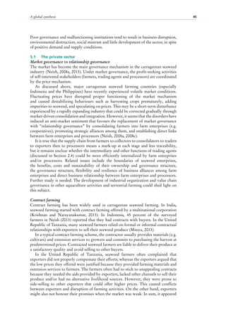 A global synthesis 45
Poor governance and malfunctioning institutions tend to result in business disruption,
environmental destruction, social mistrust and little development of the sector, in spite
of positive demand and supply conditions.
5.1	 The private sector
Market governance vs relationship governance
The market has become the main governance mechanism in the carrageenan seaweed
industry (Neish, 2008a, 2013). Under market governance, the profit-seeking activities
of self-interested stakeholders (farmers, trading agents and processors) are coordinated
by the price mechanism.
As discussed above, major carrageenan seaweed farming countries (especially
Indonesia and the Philippines) have recently experienced volatile market conditions.
Fluctuating prices have disrupted proper functioning of the market mechanism
and caused destabilizing behaviours such as harvesting crops prematurely, adding
impurities to seaweed, and speculating on prices. This may be a short-term disturbance
experienced by a rapidly expanding industry that could be corrected gradually through
market-driven consolidation and integration. However, it seems that the disorders have
induced an anti-market sentiment that favours the replacement of market governance
with “relationship governance” by consolidating farmers into farm enterprises (e.g.
cooperatives), promoting strategic alliances among them, and establishing direct links
between farm enterprises and processors (Neish, 2008a, 2008c).
It is true that the supply chain from farmers to collectors to consolidators to traders
to exporters then to processors means a mark-up at each stage and less traceability,
but it remains unclear whether the intermediary and other functions of trading agents
(discussed in Section 2.4) could be more efficiently internalized by farm enterprises
and/or processors. Related issues include the boundaries of seaweed enterprises,
the benefits, costs and sustainability of their ownership and governance structure,
the governance structure, flexibility and resilience of business alliances among farm
enterprises and direct business relationship between farm enterprises and processors.
Further study is needed. The development of industrial organization and value chain
governance in other aquaculture activities and terrestrial farming could shed light on
this subject.
Contract farming
Contract farming has been widely used in carrageenan seaweed farming. In India,
seaweed farming started with contract farming offered by a multinational corporation
(Krishnan and Narayanakumar, 2013). In Indonesia, 45  percent of the surveyed
farmers in Neish (2013) reported that they had contracts with buyers. In the United
Republic of Tanzania, many seaweed farmers relied on formal or informal contractual
relationships with exporters to sell their seaweed produce (Msuya, 2013).
In a typical contract farming scheme, the contractor usually provides materials (e.g.
cultivars) and extension services to growers and commits to purchasing the harvest at
predetermined prices. Contracted seaweed farmers are liable to deliver their produce at
a satisfactory quality and avoid selling to other buyers.
In the United Republic of Tanzania, seaweed farmers often complained that
exporters did not properly compensate their efforts; whereas the exporters argued that
the low prices they offered were justified because they provided farming materials and
extension services to farmers. The farmers often had to stick to unappealing contracts
because they needed the aids provided by exporters, lacked other channels to sell their
produce and/or had no alternative livelihood sources. However, they were prone to
side-selling to other exporters that could offer higher prices. This caused conflicts
between exporters and disruption of farming activities. On the other hand, exporters
might also not honour their promises when the market was weak. In sum, it appeared
 