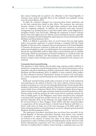 Social and economic dimensions of carrageenan seaweed farming46
that contract farming did not perform very efficiently in the United Republic of
Tanzania; many farmers (especially those on the mainland) were gradually moving
away the system (Msuya, 2013).
In India, the contractor (Aquagri) was concerned about farmer satisfaction and
set the basic seaweed price based on their efforts. The contractor also used price
incentive schemes to keep loyal and high-volume producers from being enticed
away by competing companies. In addition, the contractor used other non-price
arrangements (e.g. assisting farmers to meet their family and/or social obligations) to
strengthen farmers’ trust and loyalty. Although the temptation to breach contracts
always exists when higher prices are offered, contract farming has become a generally
effective mechanism that has facilitated the rapid expansion of seaweed farming in India
(Krishnan and Narayanakumar, 2013).
While it is difficult to generalize, there are several factors that may help explain
India’s more positive experience in contract farming as compared with the United
Republic of Tanzania. First, compared with seaweed exporters in the United Republic
of Tanzania, the processor contractor in India may have more incentives to maintain
stable seaweed supplies in order to avoid disruption of its seaweed processing business.
Second, the successful SHG model in India makes contract farming easier to establish
and manage. Third, the participation of financial institutions as a credit provider and
contract facilitator (Krishnan and Narayanakumar, 2013) provides incentives for
farmers to adopt contract farming and an assurance mechanism for the contract to be
sustained.
Community-based seaweed farming
The experience in India indicates that the daily-wage corporate model is difficult to
maintain for carrageenan seaweed farming because of its special characteristics such as
seasonality and uneven distribution of labour requirements within a production cycle
(Krishnan and Narayanakumar, 2013). In addition, in most countries, policy-makers
are often reluctant to promote “big business” because of concerns over social equity.
As a result, carrageenan seaweed farming has been dominated by small-scale (family)
farmers.
Small-scale seaweed farming usually lacks economies of scale in both production
and marketing (see the analysis in Section 3 for some evidence). Farmers groups or
producer associations are a way of overcoming this disadvantage. Farmers groups allow
members to share labour, materials and assets. This has been a common practice among
nuclear family farms in Indonesia (Neish, 2013). In Solomon Islands, farmers hope to
reduce transportation cost through community-based motorized boats (Kronen, 2013).
Farmers groups could also perform the tasks of post-harvest treatments and play the
roles of trading agents. In the Philippines, many famers associations have attempted
to purchase fresh seaweed from member farmers, dry it and then sell it directly to a
processor (Hurtado, 2013). In the Indonesia case study (Neish, 2013), 32 percent of
the surveyed farmers in Nusa Tenggara Timur (NTT) sold their seaweed produce
to cooperatives; all the surveyed farmers in South Central Sulawesi sold theirs to a
farmer credit union. In India, one of the main advantages of the SHG model is to
foster entrepreneurialism in seaweed farming as an activity with great growth potential
(Krishnan and Narayanakumar, 2013).
The experiences of producer associations have not always been successful. In the
United Republic of Tanzania, particularly Zanzibar, most farmers were members
of cooperatives or other producer associations. Most of these associations were
not formed at the initiative of farmers but rather at the behest of donor-funded
programmes in order to facilitate training and implementation of aids. Interviews with
farmers indicated that cooperatives were more successful in helping farmers receive
aids than in enabling them to address various farming or marketing issues (e.g. die-
 
