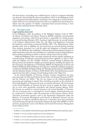 A global synthesis 47
offs from disease, and finding more reliable buyers). A lack of competent leadership
was deemed a factor behind the shortcoming (Msuya, 2013). In the Philippines, direct
sales arrangements through producer associations were supposed to increase farmers’
profits. However, few associations have been able to accomplish their stated objectives,
which raises the question of whether community-based seaweed farming is more
efficient than individual farmers (Hurtado, 2013).
5.2	 The public sector
Legal and policy framework
In the Philippines, under the guidance of the Philippine Fisheries Code of 1998,17
the Bureau of Fisheries and Aquatic Resources (BFAR) establishes seaweed-related
regulations and policies, while local government is responsible for issuing licences
for seaweed farming (Hurtado, 2013). A primary legal document on seaweed farming
is the Fisheries Administrative Order No.  146: Rules and Regulations Governing
the Gathering and Farming of Seaweeds (BFAR, 1983).18
The Administrative Order
specifies issues such as eligibility for and restrictions on seaweed farming, licensing
(fees, duration, procedure, etc.), and the rights and obligations of licensed seaweed
farmers. The BFAR has also established a National Seaweed Development Program to
gather information about the seaweed industry, to undertake research and development,
and to facilitate technology transfers to farmers and processors (Ferrer, 2002).
Unlike the Philippines, other case-study countries do not have specific regulations on
seaweed farming. In Indonesia, seaweed farming has been regulated as a type of “fish”
under the Fisheries Law No.  31/2004.19
However, seaweed farming in Indonesia has
been governed and assisted by multiple government agencies, including the Agency for
the Assessment and Application of Technology (BPPT), the Department of Oceans and
Fisheries (DKP), the National Ministry of Cooperatives and Small to Medium Enterprises
in Indonesia (KUKM), the Regional Body for Planning and Development (BAPPEDA),
and the Indonesia Institute of Sciences (LIPI) (Neish, 2013). Decentralized government
agencies have been able to manage seaweed farming closely at the village level.
In the United Republic of Tanzania, fisheries resource management has been
governed under the National Fisheries Sector Policy and Strategy Statement (1997)20
and the Fisheries Act (2003).21
The Act has clauses on the collection/gathering,
processing and marketing of aquatic flora (including seaweeds) on the mainland of
the United Republic of Tanzania, but none on seaweed cultivation. The Government
of the United Republic of Tanzania has been trying to update the Policy and the
Act to cover more specifically mariculture and seaweed farming (Msuya, 2013).
No licences are needed for seaweed farming in the United Republic of Tanzania.
The use of farming areas is comanaged by coastal villagers. Seaweed farming may
be conducted by outsiders under the permission of local farmers (Msuya, 2013).
Tanzanian government agencies, such as the Aquaculture Department under the
Ministry of Livestock Development and Fisheries in Mainland Tanzania and the
Department of Fisheries and Marine Resources in Zanzibar, have been promoting
seaweed farming through the Seaweed Development Strategic Plan (SDSP) as well as
assistance programmers such as the Marine and Coastal Environment Management
Project (Msuya, 2013).
17
	 Available at: www.fao.org/fishery/shared/faolextrans.jsp?xp_ISIS_MFN=014403&xp_faoLexLang=E&xp_lang=en
18
	 Available at: www.fao.org/fishery/legalframework/nalo_philippines/en
19
	 Available at: www.fao.org/fishery/legalframework/nalo_indonesia/en
20
	 Available at: www.tzonline.org/pdf/NationalFisheriesSectorPolicyandStrategyStatement.pdf
21
	 Available at: http://faolex.fao.org/docs/pdf/tan53024.pdf
 