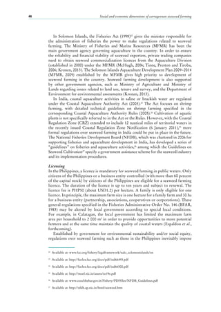 Social and economic dimensions of carrageenan seaweed farming48
In Solomon Islands, the Fisheries Act (1998)22
gives the minister responsible for
the administration of fisheries the power to make regulations related to seaweed
farming. The Ministry of Fisheries and Marine Resources (MFMR) has been the
main government agency governing aquaculture in the country. In order to ensure
the reliability and financial viability of seaweed exporters, private trading companies
need to obtain seaweed commercialization licences from the Aquaculture Division
(established in 2000) under the MFMR (McHugh, 2006; Tinne, Preston and Tiroba,
2006; Kronen, 2013). The Solomon Islands Aquaculture Development Plan 2009−2014
(MFMR, 2009) established by the MFMR gives high priority to development of
seaweed farming in the country. Seaweed farming development is also supported
by other government agencies, such as Ministry of Agriculture and Ministry of
Lands regarding issues related to land use, tenure and survey, and the Department of
Environment for environmental assessments (Kronen, 2013).
In India, coastal aquaculture activities in saline or brackish water are regulated
under the Coastal Aquaculture Authority Act (2005).23
The Act focuses on shrimp
farming, with detailed technical guidelines on shrimp farming specified in the
corresponding Coastal Aquaculture Authority Rules (2005).24
Cultivation of aquatic
plants is not specifically referred to in the Act or the Rules. However, with the Coastal
Regulation Zone (CRZ) extended to include 12 nautical miles of territorial waters in
the recently issued Coastal Regulation Zone Notification (6  January 2011),25
more
formal regulations over seaweed farming in India could be put in place in the future.
The National Fisheries Development Board (NFDB), which was chartered in 2006 for
supporting fisheries and aquaculture development in India, has developed a series of
“guidelines” on fisheries and aquaculture activities,26
among which the Guidelines on
Seaweed Cultivation27
specify a government assistance scheme for the seaweed industry
and its implementation procedures.
Licensing
In the Philippines, a licence is mandatory for seaweed farming in public waters. Only
citizens of the Philippines or a business entity controlled (with more than 60 percent
of the capital stock) by citizens of the Philippines are eligible for a seaweed farming
licence. The duration of the licence is up to ten years and subject to renewal. The
licence fee is PHP50 (about USD1.2) per hectare. A family is only eligible for one
licence. In principle, the maximum farm size is one hectare for a family farm and 30 ha
for a business entity (partnership, associations, cooperatives or corporations). These
general regulations specified in the Fisheries Administrative Order No. 146 (BFAR,
1983) may be altered by local government according to special local conditions.
For example, in Calatagan, the local government has limited the maximum farm
area per household to 2 000 m2
in order to provide opportunities to more potential
farmers and at the same time maintain the quality of coastal waters (Espaldon et al.,
forthcoming).
Established by government for environmental sustainability and/or social equity,
regulations over seaweed farming such as those in the Philippines inevitably impose
22
	 Available at: www.fao.org/fishery/legalframework/nalo_solomonislands/en
23
	 Available at: http://faolex.fao.org/docs/pdf/ind66493.pdf
24
	 Available at: http://faolex.fao.org/docs/pdf/ind66500.pdf
25
	 Available at: http://moef.nic.in/assets/so19e.pdf
26
	 Available at: www.coochbehar.gov.in/Fishery/PDFfiles/NFDB_Guidelines.pdf
27
	 Available at: http://nfdb.ap.nic.in/html/seaweed.htm
 