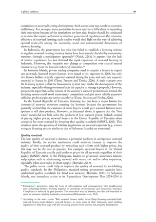 A global synthesis 49
constraints on seaweed farming development. Such constraints may result in economic
inefficiency. For example, more productive farmers may have difficulties in expanding
their operations because of the restrictions on farm size. Studies should be conducted
to evaluate the impacts of formal or informal government regulations on the economic
efficiency of seaweed farming; such studies would shed light on the way of achieving
optimal trade-offs among the economic, social and environmental dimensions of
seaweed farming.
In Indonesia, the government has tried but failed to establish a licensing scheme
to regulate seaweed farming; tenancy issues have been usually decided by community
members through a participatory approach28
(Neish, 2013). It appears that the lack
of formal regulations has not deterred the rapid expansion of seaweed farming in
Indonesia. However, this situation may change as competition over coastal natural
resources (e.g. from the tourism industry) intensifies.29
In Solomon Islands, private trading companies need to acquire a licence to export
raw seaweeds. Seaweed export licences were issued to six exporters in 2005, but only
two licence holders actually exported seaweed during the year; and only one exporter
renewed its licence in 2006 (Tinne, Preston and Tiroba, 2006). A main concern over
the licensing system is that the bureaucratic system may hinder the development of the
industry, especially when government lacks the capacity to manage it properly. However,
proponents argue that, as the volume of the country’s seaweed production is limited, the
licensing system could avoid unnecessary competition and give more reliable exporters
sufficient profit margins to survive and thrive (Tinne, Preston and Tiroba, 2006).
In the United Republic of Tanzania, licensing has not been a major barrier for
commercial seaweed exporters entering the business because the government has
generally wished that the existence of more buyers would give seaweed farmers more
options to sell their produce. However, as discussed above, it appears that the “free
trade” model did not help solve the problem of low seaweed prices. Indeed, instead
of paying higher prices, seaweed buyers in the United Republic of Tanzania often
competed for more seaweed by lowering their quality standards (MNRT, 2005). This
situation raises the question of whether regulations on seaweed exporters (e.g. a more
stringent licensing system similar to that of Solomon Islands) are warranted.
Quality standards
The low quality of seaweed is deemed a perennial problem in carrageenan seaweed
industry. Ideally, the market mechanism could motivate farmers to improve the
quality of their seaweed produce by rewarding such efforts with higher prices, but
this may not be the case in practice. For example, seaweed buyers in the United
Republic of Tanzania usually paid uniform prices for all seaweeds regardless of their
quality (MNRT, 2005). In the Philippines, traders or processors sometimes tolerate
malpractices such as adulterating seaweed with water, salt and/or other impurities,
especially when seaweed is in short supply (Hurtado, 2013).
The public sector could help to improve the quality of seaweed by establishing
quality standards. In the Philippines, standard-setting government agencies have
established quality standards for dried raw seaweed (Hurtado, 2013). In Solomon
Islands, one immediate action in its Aquaculture Development Plan 2009–2014 is
28
	Participatory governance takes the form of self-regulation and comanagement with neighbouring
(and competing) farmers working together to coordinate environmental and production measures.
Compliance is enforced by peer pressure. The motivation may be altruistic, but also self-interested in
order to maintain a healthy husbandry environment (Hishamunda et al., 2012).
29
	According to the news report “Bali seaweed farmers under threat”(http://beatmag.com/daily/bali-
seaweed-farmers-under-threat/), seaweed farmers in some areas of Bali, Indonesia, need enabling
regulations to help them cope with the increasing pressure from tourism and property development.
 