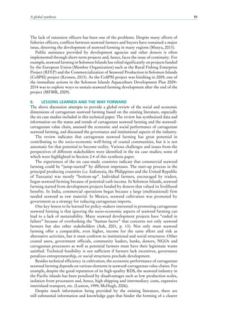 A global synthesis 51
The lack of extension officers has been one of the problems. Despite many efforts of
fisheries officers, conflicts between seaweed farmers and buyers have remained a major
issue, deterring the development of seaweed farming in many regions (Msuya, 2013).
Public assistance provided by development agencies and other donors is often
implemented through short-term projects and, hence, faces the issue of continuity. For
example, seaweed farming in Solomon Islands has relied significantly on projects funded
by the European Union (Member Organization) such as the Rural Fishing Enterprise
Project (RFEP) and the Commercialization of Seaweed Production in Solomon Islands
(CoSPSI) project (Kronen, 2013). As the CoSPSI project was finishing in 2009, one of
the immediate actions in the Solomon Islands Aquaculture Development Plan 2009–
2014 was to explore ways to sustain seaweed farming development after the end of the
project (MFMR, 2009).
6.	 LESSONS LEARNED AND THE WAY FORWARD
The above discussion attempts to provide a global review of the social and economic
dimensions of carrageenan seaweed farming based on the existing literature, especially
the six case studies included in this technical paper. The review has synthesized data and
information on the status and trends of carrageenan seaweed farming and the seaweed-
carrageenan value chain, assessed the economic and social performance of carrageenan
seaweed farming, and discussed the governance and institutional aspects of the industry.
The review indicates that carrageenan seaweed farming has great potential in
contributing to the socio-economic well-being of coastal communities, but it is not
automatic for that potential to become reality. Various challenges and issues from the
perspectives of different stakeholders were identified in the six case studies; some of
which were highlighted in Section 2.4 of this synthesis paper.
The experiences of the six case-study countries indicate that commercial seaweed
farming could be “jump-started” by different impetuses. The start-up process in the
principal producing countries (i.e. Indonesia, the Philippines and the United Republic
of Tanzania) was mostly “bottom-up”. Individual farmers, encouraged by traders,
began seaweed farming because of potential cash income. In Solomon Islands, seaweed
farming started from development projects funded by donors that valued its livelihood
benefits. In India, commercial operations began because a large (multinational) firm
needed seaweed as raw material. In Mexico, seaweed cultivation was promoted by
government as a strategy for reducing carrageenan imports.
One key lesson to be learned for policy-makers interested in promoting carrageenan
seaweed farming is that ignoring the socio-economic aspects of seaweed farming can
lead to a lack of sustainability. Many seaweed development projects have “ended in
failure” because of overlooking the “human factor” that concerns not only seaweed
farmers but also other stakeholders (Ask, 2001, p.  13). Not only must seaweed
farming offer a comparable, even higher, income for the same effort and risk as
alternative activities, but it must conform to institutional and social structures. Other
coastal users, government officials, community leaders, banks, donors, NGOs and
carrageenan processors as well as potential farmers must have their legitimate wants
satisfied. Technical feasibility is not sufficient if farmers lack incentives, governance
penalizes entrepreneurship, or social structures preclude development.
Besides technical efficiency in cultivation, the economic performance of carrageenan
seaweed farming depends on various elements in seaweed-carrageenan value chains. For
example, despite the good reputation of its high-quality RDS, the seaweed industry in
the Pacific islands has been penalized by disadvantages such as low production scales,
isolation from processors and, hence, high shipping and intermediary costs, expensive
interisland transport, etc. (Luxton, 1999; McHugh, 2006).
Despite much information being provided by the existing literature, there are
still substantial information and knowledge gaps that hinder the forming of a clearer
 