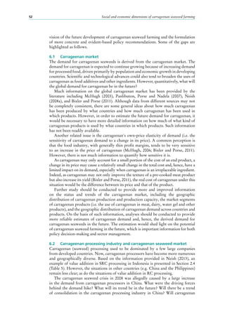 Social and economic dimensions of carrageenan seaweed farming52
vision of the future development of carrageenan seaweed farming and the formulation
of more concrete and evident-based policy recommendations. Some of the gaps are
highlighted as follows.
6.1	 Carrageenan market
The demand for carrageenan seaweeds is derived from the carrageenan market. The
demand for carrageenan is expected to continue growing because of increasing demand
for processed food, driven primarily by population and economic growth in developing
countries. Scientific and technological advances could also tend to broaden the uses of
carrageenan as food additives and other ingredients. However, quantitatively, what will
the global demand for carrageenan be in the future?
Much information on the global carrageenan market has been provided by the
literature including McHugh (2003), Panlibuton, Porse and Nadela (2007), Neish
(2008a), and Bixler and Porse (2011). Although data from different sources may not
be completely consistent, there are some general ideas about how much carrageenan
has been produced by what countries and how much carrageenan has been used in
which products. However, in order to estimate the future demand for carrageenan, it
would be necessary to have more detailed information on how much of what kind of
carrageenan products is used by what countries in which products. Such information
has not been readily available.
Another related issue is the carrageenan's own-price elasticity of demand (i.e. the
sensitivity of carrageenan demand to a change in its price). A common perception is
that the food industry, with generally thin profit margins, tends to be very sensitive
to an increase in the price of carrageenan (McHugh, 2006; Bixler and Porse, 2011).
However, there is not much information to quantify how sensitive it is.
As carrageenan may only account for a small portion of the cost of an end product, a
change in its price may cause a relatively small change in the total cost and, hence, have a
limited impact on its demand, especially when carrageenan is an irreplaceable ingredient.
Indeed, as carrageenan may not only improve the texture of a pre-cooked meat product
but also increase its yield (Bixler and Porse, 2011), the real cost of carrageenan under this
situation would be the difference between its price and that of the product.
Further study should be conducted to provide more and improved information
on the status and trends of the carrageenan market, including the geographic
distribution of carrageenan production and production capacity, the market segments
of carrageenan products (i.e. the use of carrageenan in meat, dairy, water gel and other
products), and the geographic distribution of carrageenan demand across countries and
products. On the basis of such information, analyses should be conducted to provide
more reliable estimates of carrageenan demand and, hence, the derived demand for
carrageenan seaweeds in the future. The estimation would shed light on the potential
of carrageenan seaweed farming in the future, which is important information for both
policy decision-making and sector management.
6.2	 Carrageenan processing industry and carrageenan seaweed market
Carrageenan (seaweed) processing used to be dominated by a few large companies
from developed countries. Now, carrageenan processors have become more numerous
and geographically diverse. Based on the information provided in Neish (2013), an
example of value addition in SRC processing in Indonesia is presented in Section 2.4
(Table 5). However, the situations in other countries (e.g. China and the Philippines)
remain less clear; as do the situations of value addition in RC processing.
The carrageenan seaweed crisis in 2008 was allegedly caused by a large increase
in the demand from carrageenan processors in China. What were the driving forces
behind the demand hike? What will its trend be in the future? Will there be a trend
of consolidation in the carrageenan processing industry in China? Will carrageenan
 