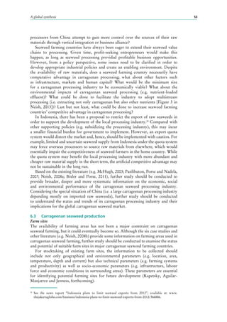 A global synthesis 53
processors from China attempt to gain more control over the sources of their raw
materials through vertical integration or business alliance?
Seaweed farming countries have always been eager to extend their seaweed value
chains to processing. Given time, profit-seeking entrepreneurs would make this
happen, as long as seaweed processing provided profitable business opportunities.
However, from a policy perspective, some issues need to be clarified in order to
develop appropriate industrial policies and create an enabling environment. Despite
the availability of raw materials, does a seaweed farming country necessarily have
comparative advantage in carrageenan processing; what about other factors such
as infrastructure, markets and human capital? What would be the minimum size
for a carrageenan processing industry to be economically viable? What about the
environmental impacts of carrageenan seaweed processing (e.g. nutrient-loaded
effluent)? What could be done to facilitate the industry to adopt multistream
processing (i.e. extracting not only carrageenan but also other nutrients [Figure 3 in
Neish, 2013])? Last but not least, what could be done to increase seaweed farming
countries’ competitive advantage in carrageenan processing?
In Indonesia, there has been a proposal to restrict the export of raw seaweeds in
order to support the development of the local processing industry.30
Compared with
other supporting policies (e.g. subsidizing the processing industry), this may incur
a smaller financial burden for government to implement. However, an export quota
system would distort the market and, hence, should be implemented with caution. For
example, limited and uncertain seaweed supply from Indonesia under the quota system
may force overseas processors to source raw materials from elsewhere, which would
essentially impair the competitiveness of seaweed farmers in the home country. While
the quota system may benefit the local processing industry with more abundant and
cheaper raw material supply in the short term, the artificial competitive advantage may
not be sustainable in the long run.
Based on the existing literature (e.g. McHugh, 2003; Panlibuton, Porse and Nadela,
2007; Neish, 2008a; Bixler and Porse, 2011), further study should be conducted to
provide broader, deeper and more systematic information on the economic, social
and environmental performance of the carrageenan seaweed processing industry.
Considering the special situation of China (i.e. a large carrageenan processing industry
depending mostly on imported raw seaweeds), further study should be conducted
to understand the status and trends of its carrageenan processing industry and their
implications for the global carrageenan seaweed market.
6.3	 Carrageenan seaweed production
Farm sites
The availability of farming areas has not been a major constraint on carrageenan
seaweed farming, but it could eventually become so. Although the six case studies and
other literature (e.g. Neish, 2008b) provide some information on farming areas used in
carrageenan seaweed farming, further study should be conducted to examine the status
and potential of suitable farm sites in major carrageenan seaweed farming countries.
For stocktaking of existing farm sites, the information to be collected should
include not only geographical and environmental parameters (e.g. location, area,
temperature, depth and current) but also technical parameters (e.g. farming systems
and productivity) as well as socio-economic parameters (e.g. infrastructure, labour
force and economic conditions in surrounding areas). These parameters are essential
for identifying potential farming sites for future development (Kapetsky, Aguilar-
Manjarrez and Jenness, forthcoming).
30
	See the news report “Indonesia plans to limit seaweed exports from 2012”, available at: www.
thejakartaglobe.com/business/indonesia-plans-to-limit-seaweed-exports-from-2012/366886.
 