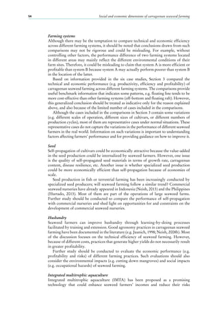 Social and economic dimensions of carrageenan seaweed farming54
Farming systems
Although there may be the temptation to compare technical and economic efficiency
across different farming systems, it should be noted that conclusions drawn from such
comparisons may not be rigorous and could be misleading. For example, without
controlling other factors, the performance difference of two farming systems located
in different areas may mainly reflect the different environmental conditions of their
farm sites. Therefore, it could be misleading to claim that system A is more efficient or
profitable than system B because system A may actually perform poorer than system B
in the location of the latter.
Based on information provided in the six case studies, Section  3 compared the
technical and economic performance (e.g. productivity, efficiency and profitability) of
carrageenan seaweed farming across different farming systems. The comparisons provide
useful benchmark information that indicates some patterns, e.g. floating line tends to be
more cost-effective than other farming systems (off-bottom and floating raft). However,
this generalized conclusion should be treated as indicative only for the reason explained
above, and also because of the limited number of cases included in the comparisons.
Although the cases included in the comparisons in Section 3 contain some variations
(e.g. different scales of operation, different sizes of cultivars, or different numbers of
production cycles), most of them are representative cases under normal situations. These
representative cases do not capture the variations in the performance of different seaweed
farmers in the real world. Information on such variations is important to understanding
factors affecting farmers’ performance and for providing guidance on how to improve it.
Seed
Self-propagation of cultivars could be economically attractive because the value-added
in the seed production could be internalized by seaweed farmers. However, one issue
is the quality of self-propagated seed materials in terms of growth rate, carrageenan
content, disease resilience, etc. Another issue is whether specialized seed production
could be more economically efficient than self-propagation because of economies of
scale.
Seed production in fish or terrestrial farming has been increasingly conducted by
specialized seed producers; will seaweed farming follow a similar trend? Commercial
seaweed nurseries have already appeared in Indonesia (Neish, 2013) and the Philippines
(Hurtado, 2013). Most of them are part of the operations of large seaweed farms.
Further study should be conducted to compare the performance of self-propagation
with commercial nurseries and shed light on opportunities for and constraints on the
development of commercial seaweed nurseries.
Husbandry
Seaweed farmers can improve husbandry through learning-by-doing processes
facilitated by training and extension. Good agronomy practices in carrageenan seaweed
farming have been documented in the literature (e.g. Juanich, 1998; Neish, 2008b). Most
of the discussion focuses on the technical efficiency of seaweed farming. However,
because of different costs, practices that generate higher yields do not necessarily result
in greater profitability.
Further study should be conducted to evaluate the economic performance (e.g.
profitability and risks) of different farming practices. Such evaluations should also
consider the environmental impacts (e.g. cutting down mangroves) and social impacts
(e.g. occupational hazards) of seaweed farming.
Integrated multitrophic aquaculture
Integrated multitrophic aquaculture (IMTA) has been proposed as a promising
technology that could enhance seaweed farmers’ incomes and reduce their risks
 