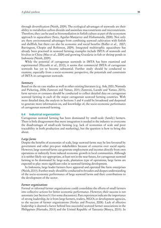 A global synthesis 55
through diversification (Neish, 2009). The ecological advantages of seaweeds are their
ability to metabolize carbon dioxide and assimilate macronutrients and micronutrients.
Therefore, they can be used as bioremediation in finfish culture as part of the ecosystem
approach to aquaculture (Soto, Aguilar-Manjarrez and Hishamunda, 2008). Not only
are there environmental advantages from combining seaweed cultivation with finfish
and shellfish, but there can also be economic and social benefits (Ridler et al., 2007;
Barrington, Chopin and Robinson, 2009). Integrated multitrophic aquaculture has
already been practised in seaweed farming; examples include IMTA of seaweeds and
bivalves in China (Mao et al., 2009) and growing Gracilaria in fish or shrimp ponds in
Indonesia (Neish, 2009).
While the potential of carrageenan seaweeds in IMTA has been examined and
experimented (Hayashi et al., 2010), it seems that commercial IMTA of carrageenan
seaweeds has yet to become substantial. Further study should be conducted to
examine, especially from a socio-economic perspective, the potentials and constraints
of IMTA in carrageenan seaweeds.
Summary
Based on the six case studies as well as other existing literature (e.g. Ask, 2001; Namuda
and Pickering, 2006; Zamroni and Yamao, 2011; Zamroni, Laoubi and Yamao, 2011),
farm surveys or censuses should be conducted to collect detailed data on carrageenan
seaweed farming in each of the major carrageenan seaweed farming countries. With
more detailed data, the analysis in Sections 3 and 4 could be broadened and deepened
to generate more information on, and knowledge of, the socio-economic performance
of carrageenan seaweed farming.
6.4	 Industrial organization
Carrageenan seaweed farming has been dominated by small-scale (family) farmers.
There is little disagreement that more integration is needed in the industry to overcome
the disadvantages of small-scale farming (e.g. lack of economies of scale and poor
traceability in both production and marketing), but the question is how to bring this
about.
Large farms
Despite the benefits of economies of scale, large seaweed farms may be less favoured by
government and other pro-poor stakeholders because of concerns over social equity.
However, large seaweed farms can generate employment and incomes directly from own
operations or indirectly from induced economic growth in local communities. Although
it is neither likely nor appropriate, at least not in the near future, for carrageenan seaweed
farming to be dominated by large-scale, plantation type of operations, large farms are
expected to play more significant roles in seaweed farming development.
In Indonesia, large leader farmers have appeared and operated like farm enterprises
(Neish, 2013). Further study should be conducted to broaden and deepen understanding
of the socio-economic performance of large seaweed farms and their contributions to
the development of the sector.
Farmer organizations
Formal or informal farmer organizations could consolidate the efforts of small farmers
into collective actions for better economic performance. However, their success is not
automatic (see Section 5.1 for some discussion). Past experiences indicate the importance
of strong leadership, be it from large farmers, traders, NGOs or development agencies,
to the success of farmer organizations (Vorley and Proctor, 2008). Lack of effective
leadership is deemed a factor behind less-successful seaweed farmer associations in the
Philippines (Hurtado, 2013) and the United Republic of Tanzania (Msuya, 2013). In
 