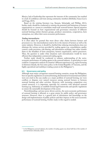 Social and economic dimensions of carrageenan seaweed farming56
Mexico, lack of leadership that represents the interests of the community has resulted
in a lack of confidence and trust among community members (Robledo, Gasca-Leyva
and Fraga, 2013).
Based on the existing literature (e.g. Kassam, Subasinghe and Phillips, 2011),
further study should be conducted to examine the potential and limitations of farmers
organizations as a means to consolidate small-scale seaweed farmers. Special attention
should be focused on how organizational and governance structures of different
seaweed farming entities (farmers groups, producer associations, cooperatives, farm
enterprises, etc.) affect their socio-economic performance.
Trading intermediaries
It is often taken for granted that more direct value chains between farmers and
processors (i.e. less intermediation) tend to be in the interest of farmers as well as the
entire industry. However, it should be clarified that reducing intermediaries does not
eliminate the various services provided by trading agents (e.g. consolidation, quality
control, credit provision, risk-sharing, and information exchange) but rather transfer
them to the shoulders of farm enterprises, farmers organization, and/or processors.
Then, the question is under what situations such internalization would be more
efficient than independent commercial trading agents.
Further study should be conducted to enhance understanding of the socio-
economic performance of trading agents in the seaweed industry. A good place to start
could be a comparative analysis of countries’ different experiences (e.g. export licensing
in Solomon Islands, the free-entry policy in the United Republic of Tanzania, and the
highly specialized and multilayer trading system in the Philippines31
).
6.5	 Governance and policy
Although most major carrageenan seaweed farming countries, except the Philippines,
have no specific regulations on seaweed farming, detrimental environmental externalities
were not cited in the case studies as a major problem of seaweed farming, nor were
conflicts or disputes over natural resources among seaweed farmers or between
seaweed farming and other activities. However, with increasing competition over
coastal resources, it is important, especially for countries with advanced seaweed
farming (e.g. Indonesia), to establish formal legal frameworks and specific regulations
to ensure the sustainable development of the sector.
Notwithstanding a private-sector driven activity, the socio-economic performance
of seaweed farming is affected, to a great extent, by public policy and governance
structure. However, there is a general lack of information and knowledge on the
design and implementation of public policies and their impacts on the socio-economic
performance of seaweed farming. Further study in this regard is needed.
31
	 In the Philippines seaweed industry, the number of trading agents was about half that of the number of
seaweed farmers (Hurtado, 2013).
 